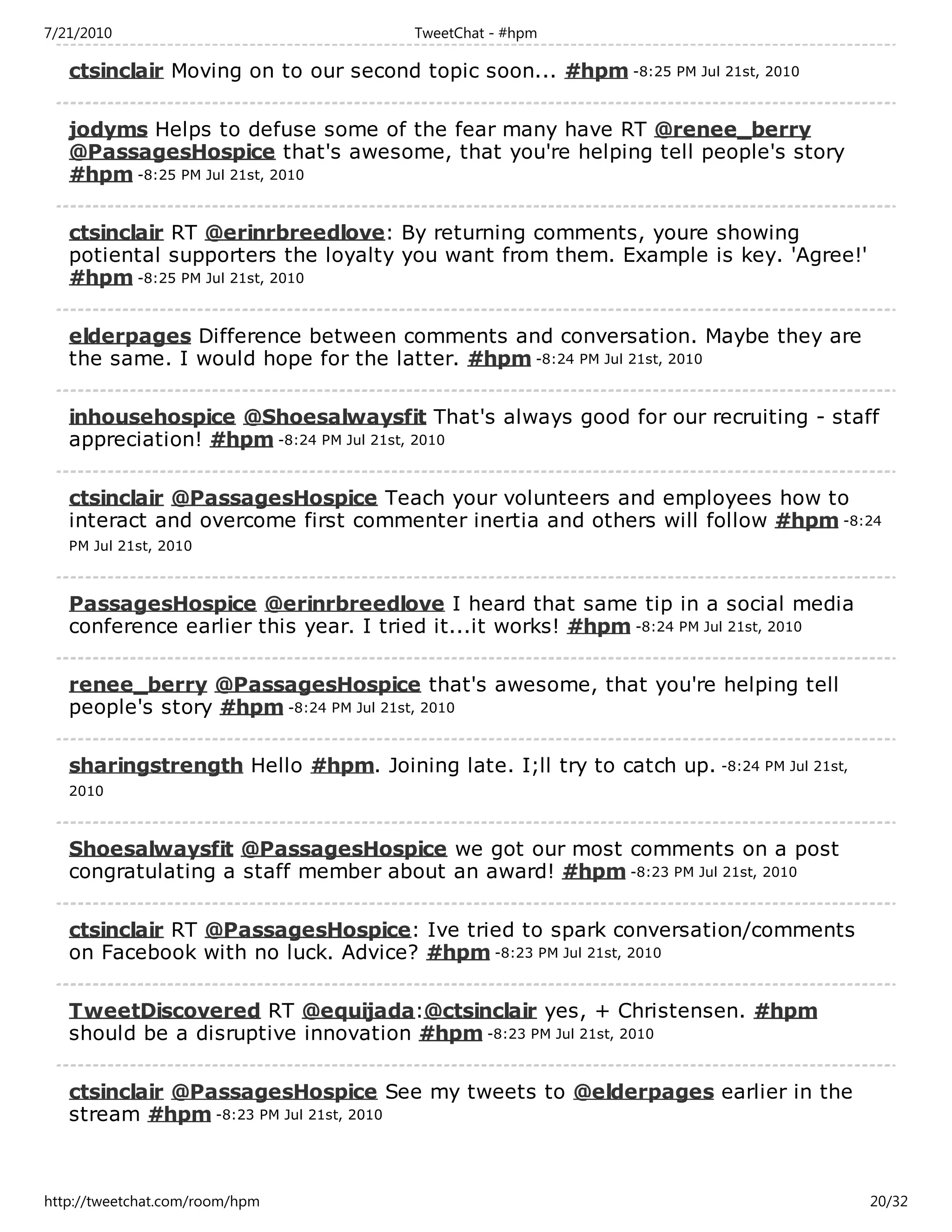 7/21/2010                              TweetChat - #hpm

   ctsinclair Moving on to our second topic soon... #hpm -8:25 PM Jul 21st, 2010

   jodyms Helps to defuse some of the fear many have RT @renee_berry
   @PassagesHospice that's awesome, that you're helping tell people's story
   #hpm -8:25 PM Jul 21st, 2010

   ctsinclair RT @erinrbreedlove: By returning comments, youre showing
   potiental supporters the loyalty you want from them. Example is key. 'Agree!'
   #hpm -8:25 PM Jul 21st, 2010

   elderpages Difference between comments and conversation. Maybe they are
   the same. I would hope for the latter. #hpm -8:24 PM Jul 21st, 2010

   inhousehospice @Shoesalwaysfit That's always good for our recruiting - staff
   appreciation! #hpm -8:24 PM Jul 21st, 2010

   ctsinclair @PassagesHospice Teach your volunteers and employees how to
   interact and overcome first commenter inertia and others will follow #hpm -8:24
   PM Jul 21st, 2010



   PassagesHospice @erinrbreedlove I heard that same tip in a social media
   conference earlier this year. I tried it...it works! #hpm -8:24 PM Jul 21st, 2010

   renee_berry @PassagesHospice that's awesome, that you're helping tell
   people's story #hpm -8:24 PM Jul 21st, 2010

   sharingstrength Hello #hpm. Joining late. I;ll try to catch up. -8:24 PM Jul 21st,
   2010



   Shoesalwaysfit @PassagesHospice we got our most comments on a post
   congratulating a staff member about an award! #hpm -8:23 PM Jul 21st, 2010

   ctsinclair RT @PassagesHospice: Ive tried to spark conversation/comments
   on Facebook with no luck. Advice? #hpm -8:23 PM Jul 21st, 2010

   TweetDiscovered RT @equijada:@ctsinclair yes, + Christensen. #hpm
   should be a disruptive innovation #hpm -8:23 PM Jul 21st, 2010

   ctsinclair @PassagesHospice See my tweets to @elderpages earlier in the
   stream #hpm -8:23 PM Jul 21st, 2010



http://tweetchat.com/room/hpm                                                           20/32
 