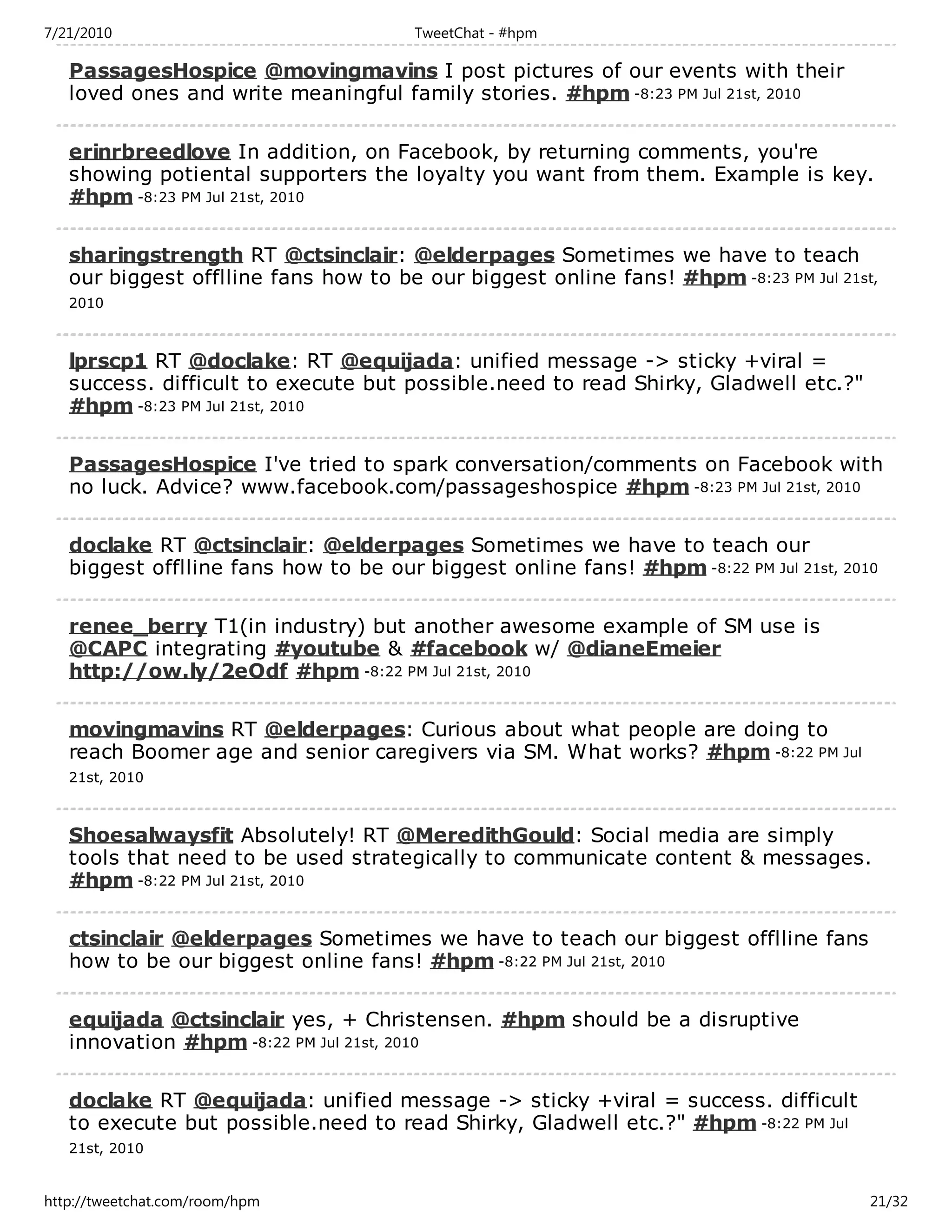7/21/2010                              TweetChat - #hpm

   PassagesHospice @movingmavins I post pictures of our events with their
   loved ones and write meaningful family stories. #hpm -8:23 PM Jul 21st, 2010

   erinrbreedlove In addition, on Facebook, by returning comments, you're
   showing potiental supporters the loyalty you want from them. Example is key.
   #hpm -8:23 PM Jul 21st, 2010

   sharingstrength RT @ctsinclair: @elderpages Sometimes we have to teach
   our biggest offlline fans how to be our biggest online fans! #hpm -8:23 PM Jul 21st,
   2010



   lprscp1 RT @doclake: RT @equijada: unified message -> sticky +viral =
   success. difficult to execute but possible.need to read Shirky, Gladwell etc.?"
   #hpm -8:23 PM Jul 21st, 2010

   PassagesHospice I've tried to spark conversation/comments on Facebook with
   no luck. Advice? www.facebook.com/passageshospice #hpm -8:23 PM Jul 21st, 2010

   doclake RT @ctsinclair: @elderpages Sometimes we have to teach our
   biggest offlline fans how to be our biggest online fans! #hpm -8:22 PM Jul 21st, 2010

   renee_berry T1(in industry) but another awesome example of SM use is
   @CAPC integrating #youtube & #facebook w/ @dianeEmeier
   http://ow.ly/2eOdf #hpm -8:22 PM Jul 21st, 2010

   movingmavins RT @elderpages: Curious about what people are doing to
   reach Boomer age and senior caregivers via SM. What works? #hpm -8:22 PM Jul
   21st, 2010



   Shoesalwaysfit Absolutely! RT @MeredithGould: Social media are simply
   tools that need to be used strategically to communicate content & messages.
   #hpm -8:22 PM Jul 21st, 2010

   ctsinclair @elderpages Sometimes we have to teach our biggest offlline fans
   how to be our biggest online fans! #hpm -8:22 PM Jul 21st, 2010

   equijada @ctsinclair yes, + Christensen. #hpm should be a disruptive
   innovation #hpm -8:22 PM Jul 21st, 2010

   doclake RT @equijada: unified message -> sticky +viral = success. difficult
   to execute but possible.need to read Shirky, Gladwell etc.?" #hpm -8:22 PM Jul
   21st, 2010


http://tweetchat.com/room/hpm                                                          21/32
 