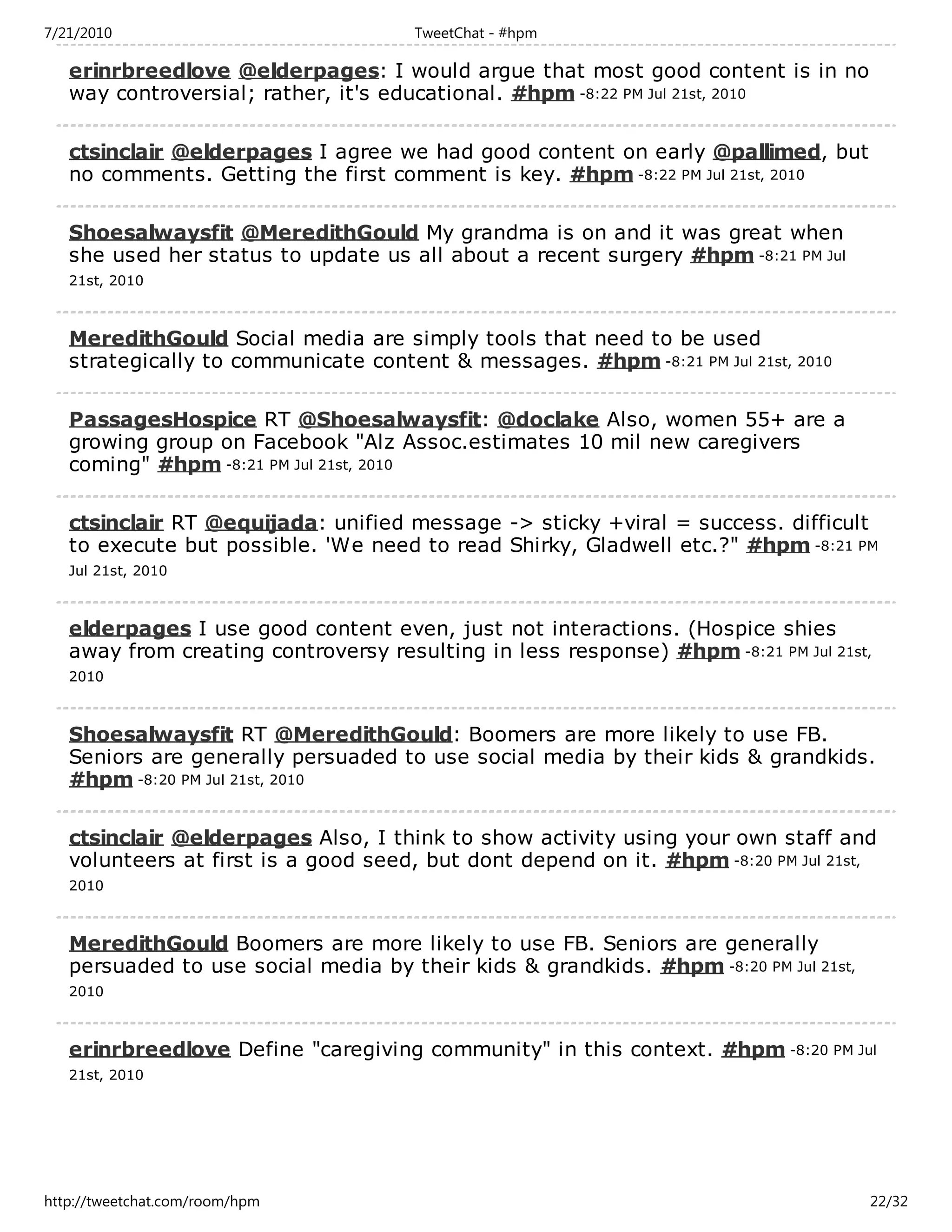 7/21/2010                             TweetChat - #hpm

   erinrbreedlove @elderpages: I would argue that most good content is in no
   way controversial; rather, it's educational. #hpm -8:22 PM Jul 21st, 2010

   ctsinclair @elderpages I agree we had good content on early @pallimed, but
   no comments. Getting the first comment is key. #hpm -8:22 PM Jul 21st, 2010

   Shoesalwaysfit @MeredithGould My grandma is on and it was great when
   she used her status to update us all about a recent surgery #hpm -8:21 PM Jul
   21st, 2010



   MeredithGould Social media are simply tools that need to be used
   strategically to communicate content & messages. #hpm -8:21 PM Jul 21st, 2010

   PassagesHospice RT @Shoesalwaysfit: @doclake Also, women 55+ are a
   growing group on Facebook "Alz Assoc.estimates 10 mil new caregivers
   coming" #hpm -8:21 PM Jul 21st, 2010

   ctsinclair RT @equijada: unified message -> sticky +viral = success. difficult
   to execute but possible. 'We need to read Shirky, Gladwell etc.?" #hpm -8:21 PM
   Jul 21st, 2010



   elderpages I use good content even, just not interactions. (Hospice shies
   away from creating controversy resulting in less response) #hpm -8:21 PM Jul 21st,
   2010



   Shoesalwaysfit RT @MeredithGould: Boomers are more likely to use FB.
   Seniors are generally persuaded to use social media by their kids & grandkids.
   #hpm -8:20 PM Jul 21st, 2010

   ctsinclair @elderpages Also, I think to show activity using your own staff and
   volunteers at first is a good seed, but dont depend on it. #hpm -8:20 PM Jul 21st,
   2010



   MeredithGould Boomers are more likely to use FB. Seniors are generally
   persuaded to use social media by their kids & grandkids. #hpm -8:20 PM Jul 21st,
   2010



   erinrbreedlove Define "caregiving community" in this context. #hpm -8:20 PM Jul
   21st, 2010




http://tweetchat.com/room/hpm                                                         22/32
 
