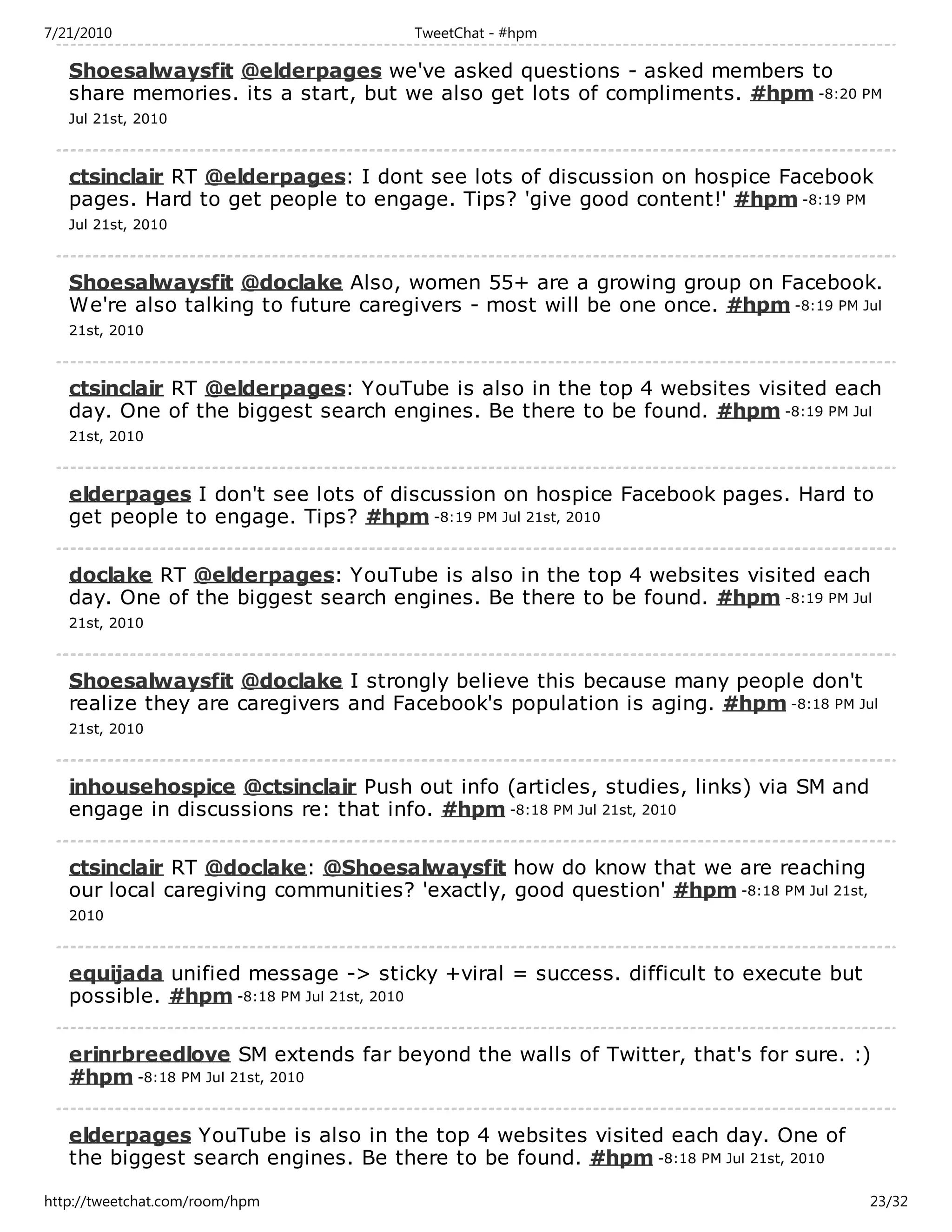 7/21/2010                             TweetChat - #hpm

   Shoesalwaysfit @elderpages we've asked questions - asked members to
   share memories. its a start, but we also get lots of compliments. #hpm -8:20 PM
   Jul 21st, 2010



   ctsinclair RT @elderpages: I dont see lots of discussion on hospice Facebook
   pages. Hard to get people to engage. Tips? 'give good content!' #hpm -8:19 PM
   Jul 21st, 2010



   Shoesalwaysfit @doclake Also, women 55+ are a growing group on Facebook.
   We're also talking to future caregivers - most will be one once. #hpm -8:19 PM Jul
   21st, 2010



   ctsinclair RT @elderpages: YouTube is also in the top 4 websites visited each
   day. One of the biggest search engines. Be there to be found. #hpm -8:19 PM Jul
   21st, 2010



   elderpages I don't see lots of discussion on hospice Facebook pages. Hard to
   get people to engage. Tips? #hpm -8:19 PM Jul 21st, 2010

   doclake RT @elderpages: YouTube is also in the top 4 websites visited each
   day. One of the biggest search engines. Be there to be found. #hpm -8:19 PM Jul
   21st, 2010



   Shoesalwaysfit @doclake I strongly believe this because many people don't
   realize they are caregivers and Facebook's population is aging. #hpm -8:18 PM Jul
   21st, 2010



   inhousehospice @ctsinclair Push out info (articles, studies, links) via SM and
   engage in discussions re: that info. #hpm -8:18 PM Jul 21st, 2010

   ctsinclair RT @doclake: @Shoesalwaysfit how do know that we are reaching
   our local caregiving communities? 'exactly, good question' #hpm -8:18 PM Jul 21st,
   2010



   equijada unified message -> sticky +viral = success. difficult to execute but
   possible. #hpm -8:18 PM Jul 21st, 2010

   erinrbreedlove SM extends far beyond the walls of Twitter, that's for sure. :)
   #hpm -8:18 PM Jul 21st, 2010

   elderpages YouTube is also in the top 4 websites visited each day. One of
   the biggest search engines. Be there to be found. #hpm -8:18 PM Jul 21st, 2010

http://tweetchat.com/room/hpm                                                           23/32
 