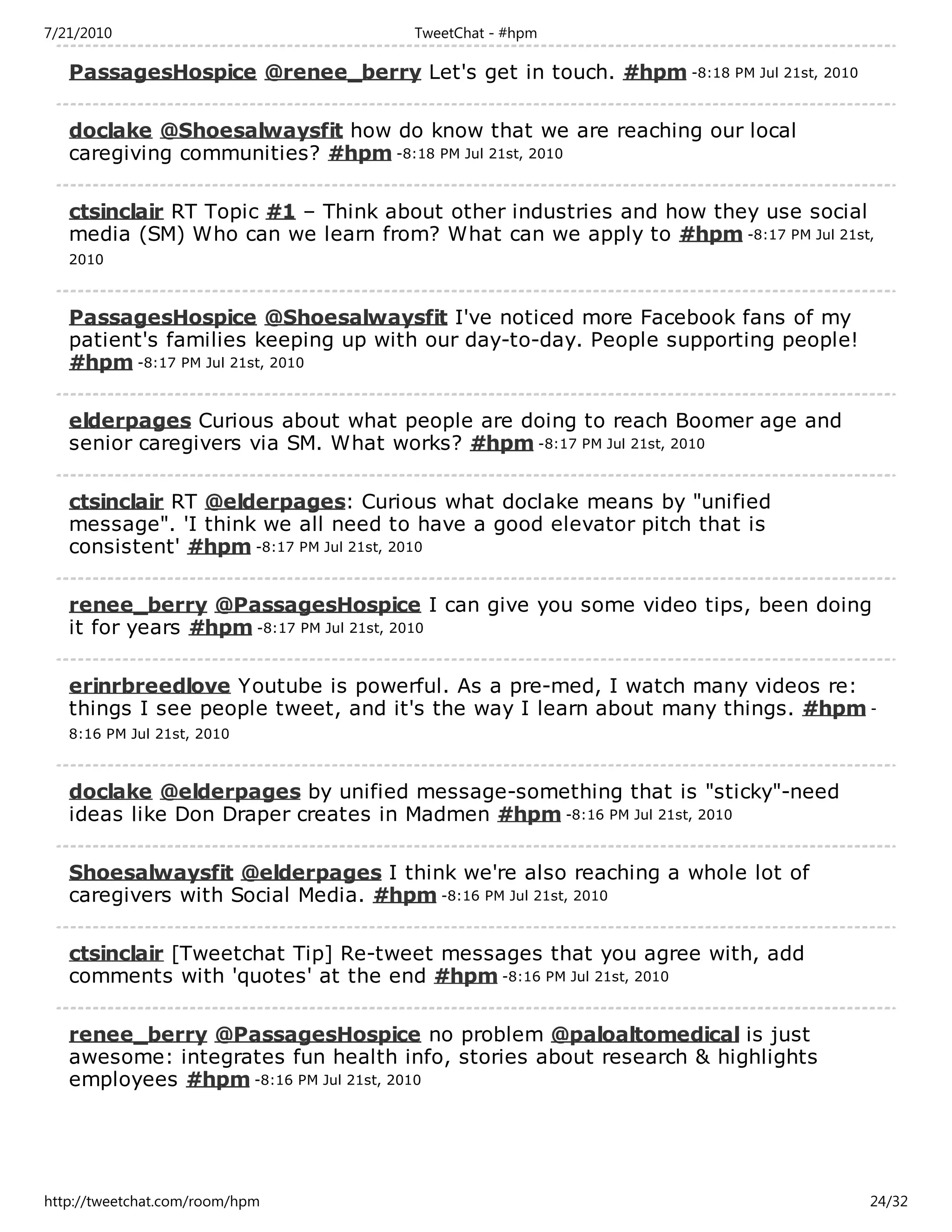 7/21/2010                           TweetChat - #hpm

   PassagesHospice @renee_berry Let's get in touch. #hpm -8:18 PM Jul 21st, 2010

   doclake @Shoesalwaysfit how do know that we are reaching our local
   caregiving communities? #hpm -8:18 PM Jul 21st, 2010

   ctsinclair RT Topic #1 – Think about other industries and how they use social
   media (SM) Who can we learn from? What can we apply to #hpm -8:17 PM Jul 21st,
   2010



   PassagesHospice @Shoesalwaysfit I've noticed more Facebook fans of my
   patient's families keeping up with our day-to-day. People supporting people!
   #hpm -8:17 PM Jul 21st, 2010

   elderpages Curious about what people are doing to reach Boomer age and
   senior caregivers via SM. What works? #hpm -8:17 PM Jul 21st, 2010

   ctsinclair RT @elderpages: Curious what doclake means by "unified
   message". 'I think we all need to have a good elevator pitch that is
   consistent' #hpm -8:17 PM Jul 21st, 2010

   renee_berry @PassagesHospice I can give you some video tips, been doing
   it for years #hpm -8:17 PM Jul 21st, 2010

   erinrbreedlove Youtube is powerful. As a pre-med, I watch many videos re:
   things I see people tweet, and it's the way I learn about many things. #hpm -
   8:16 PM Jul 21st, 2010



   doclake @elderpages by unified message-something that is "sticky"-need
   ideas like Don Draper creates in Madmen #hpm -8:16 PM Jul 21st, 2010

   Shoesalwaysfit @elderpages I think we're also reaching a whole lot of
   caregivers with Social Media. #hpm -8:16 PM Jul 21st, 2010

   ctsinclair [Tweetchat Tip] Re-tweet messages that you agree with, add
   comments with 'quotes' at the end #hpm -8:16 PM Jul 21st, 2010

   renee_berry @PassagesHospice no problem @paloaltomedical is just
   awesome: integrates fun health info, stories about research & highlights
   employees #hpm -8:16 PM Jul 21st, 2010




http://tweetchat.com/room/hpm                                                      24/32
 