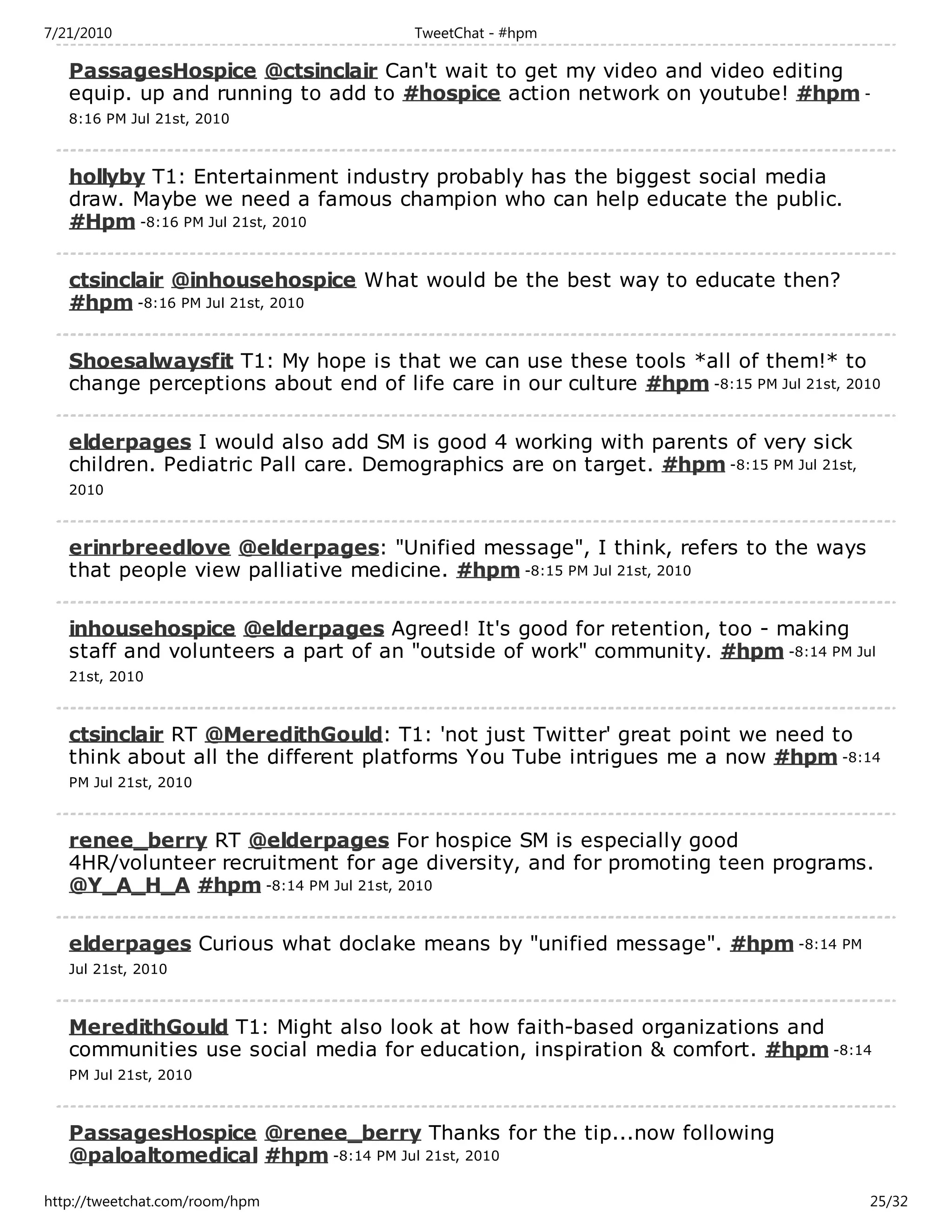 7/21/2010                              TweetChat - #hpm

   PassagesHospice @ctsinclair Can't wait to get my video and video editing
   equip. up and running to add to #hospice action network on youtube! #hpm -
   8:16 PM Jul 21st, 2010



   hollyby T1: Entertainment industry probably has the biggest social media
   draw. Maybe we need a famous champion who can help educate the public.
   #Hpm -8:16 PM Jul 21st, 2010

   ctsinclair @inhousehospice What would be the best way to educate then?
   #hpm -8:16 PM Jul 21st, 2010

   Shoesalwaysfit T1: My hope is that we can use these tools *all of them!* to
   change perceptions about end of life care in our culture #hpm -8:15 PM Jul 21st, 2010

   elderpages I would also add SM is good 4 working with parents of very sick
   children. Pediatric Pall care. Demographics are on target. #hpm -8:15 PM Jul 21st,
   2010



   erinrbreedlove @elderpages: "Unified message", I think, refers to the ways
   that people view palliative medicine. #hpm -8:15 PM Jul 21st, 2010

   inhousehospice @elderpages Agreed! It's good for retention, too - making
   staff and volunteers a part of an "outside of work" community. #hpm -8:14 PM Jul
   21st, 2010



   ctsinclair RT @MeredithGould: T1: 'not just Twitter' great point we need to
   think about all the different platforms You Tube intrigues me a now #hpm -8:14
   PM Jul 21st, 2010



   renee_berry RT @elderpages For hospice SM is especially good
   4HR/volunteer recruitment for age diversity, and for promoting teen programs.
   @Y_A_H_A #hpm -8:14 PM Jul 21st, 2010

   elderpages Curious what doclake means by "unified message". #hpm -8:14 PM
   Jul 21st, 2010



   MeredithGould T1: Might also look at how faith-based organizations and
   communities use social media for education, inspiration & comfort. #hpm -8:14
   PM Jul 21st, 2010



   PassagesHospice @renee_berry Thanks for the tip...now following
   @paloaltomedical #hpm -8:14 PM Jul 21st, 2010

http://tweetchat.com/room/hpm                                                           25/32
 