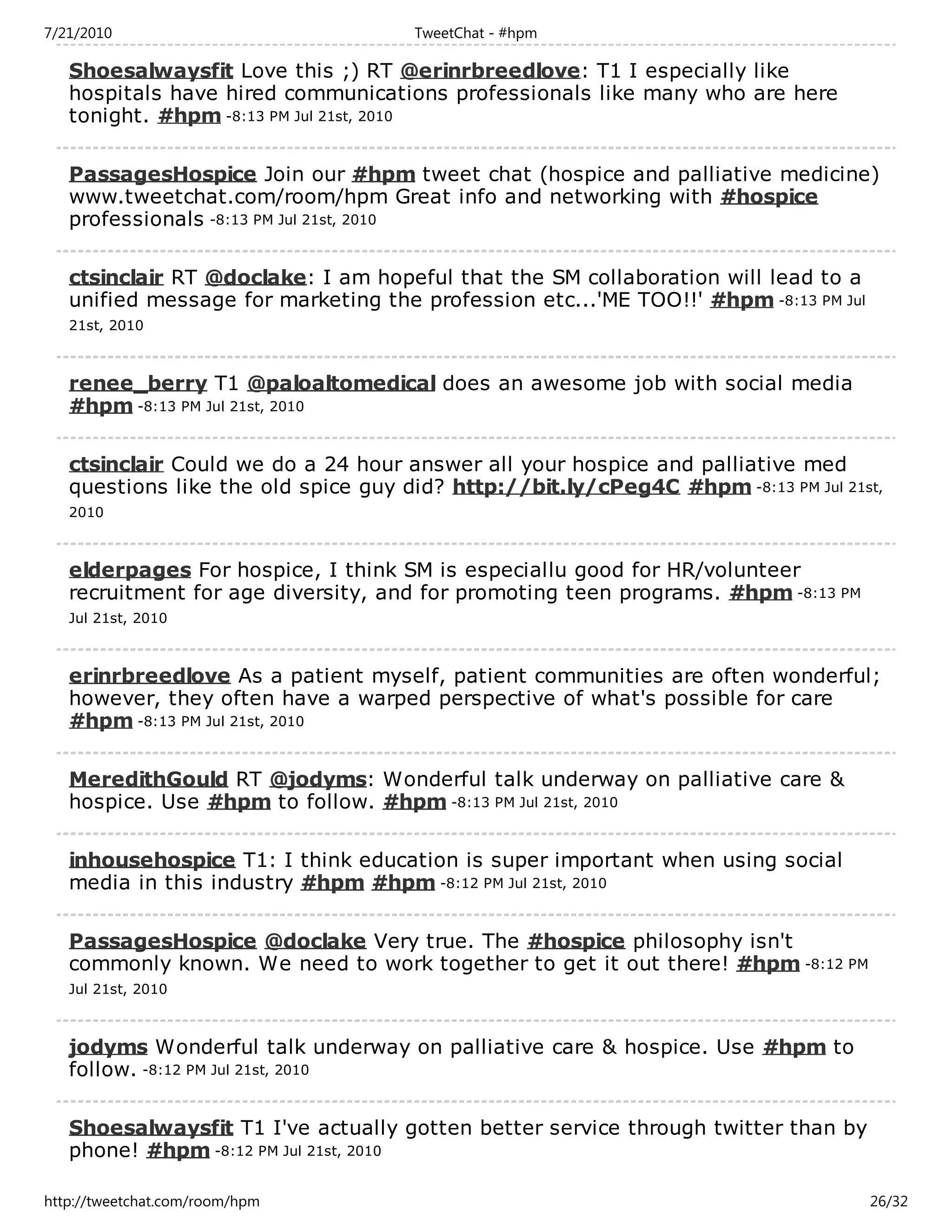 7/21/2010                            TweetChat - #hpm

   Shoesalwaysfit Love this ;) RT @erinrbreedlove: T1 I especially like
   hospitals have hired communications professionals like many who are here
   tonight. #hpm -8:13 PM Jul 21st, 2010

   PassagesHospice Join our #hpm tweet chat (hospice and palliative medicine)
   www.tweetchat.com/room/hpm Great info and networking with #hospice
   professionals -8:13 PM Jul 21st, 2010

   ctsinclair RT @doclake: I am hopeful that the SM collaboration will lead to a
   unified message for marketing the profession etc...'ME TOO!!' #hpm -8:13 PM Jul
   21st, 2010



   renee_berry T1 @paloaltomedical does an awesome job with social media
   #hpm -8:13 PM Jul 21st, 2010

   ctsinclair Could we do a 24 hour answer all your hospice and palliative med
   questions like the old spice guy did? http://bit.ly/cPeg4C #hpm -8:13 PM Jul 21st,
   2010



   elderpages For hospice, I think SM is especiallu good for HR/volunteer
   recruitment for age diversity, and for promoting teen programs. #hpm -8:13 PM
   Jul 21st, 2010



   erinrbreedlove As a patient myself, patient communities are often wonderful;
   however, they often have a warped perspective of what's possible for care
   #hpm -8:13 PM Jul 21st, 2010

   MeredithGould RT @jodyms: Wonderful talk underway on palliative care &
   hospice. Use #hpm to follow. #hpm -8:13 PM Jul 21st, 2010

   inhousehospice T1: I think education is super important when using social
   media in this industry #hpm #hpm -8:12 PM Jul 21st, 2010

   PassagesHospice @doclake Very true. The #hospice philosophy isn't
   commonly known. We need to work together to get it out there! #hpm -8:12 PM
   Jul 21st, 2010



   jodyms Wonderful talk underway on palliative care & hospice. Use #hpm to
   follow. -8:12 PM Jul 21st, 2010

   Shoesalwaysfit T1 I've actually gotten better service through twitter than by
   phone! #hpm -8:12 PM Jul 21st, 2010

http://tweetchat.com/room/hpm                                                        26/32
 
