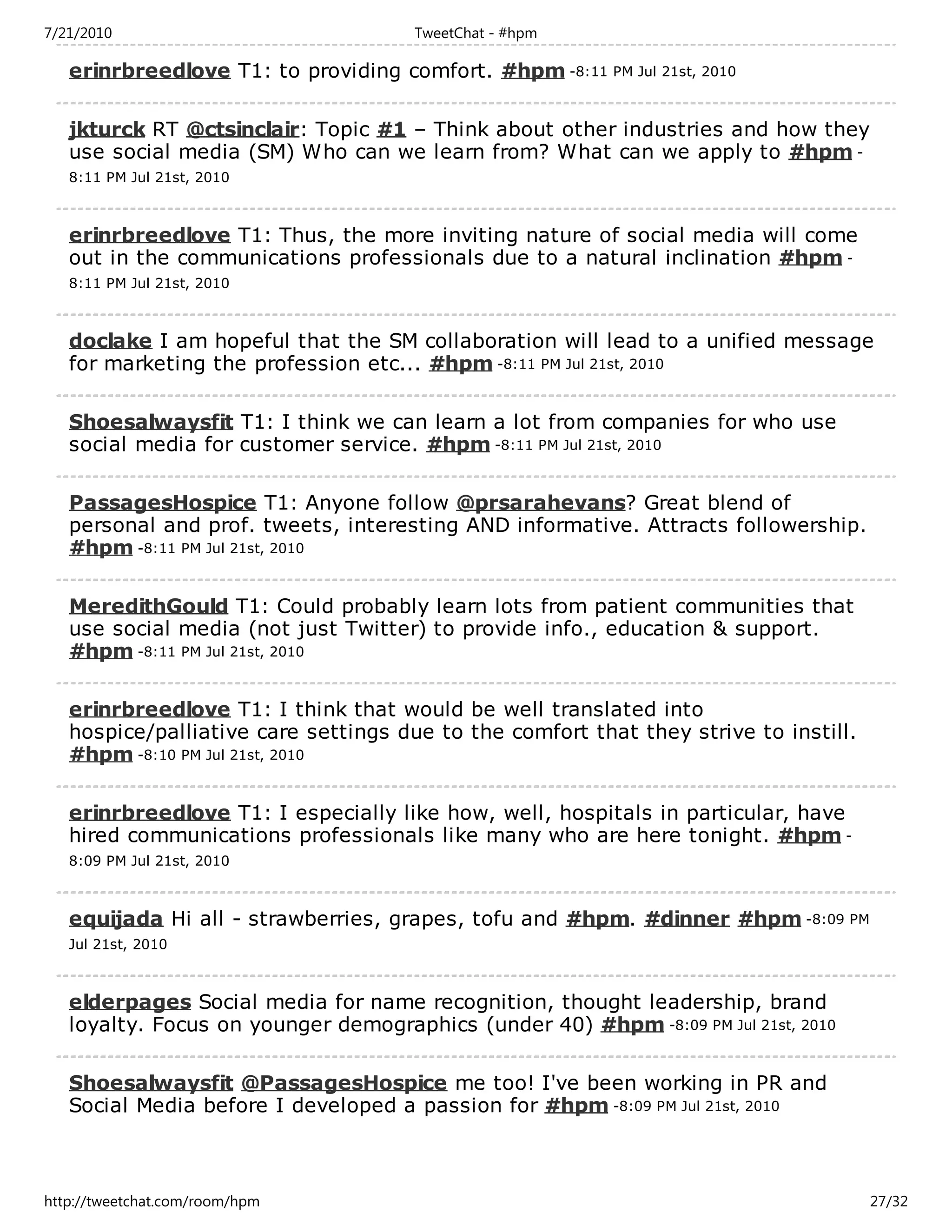 7/21/2010                             TweetChat - #hpm

   erinrbreedlove T1: to providing comfort. #hpm -8:11 PM Jul 21st, 2010

   jkturck RT @ctsinclair: Topic #1 – Think about other industries and how they
   use social media (SM) Who can we learn from? What can we apply to #hpm -
   8:11 PM Jul 21st, 2010



   erinrbreedlove T1: Thus, the more inviting nature of social media will come
   out in the communications professionals due to a natural inclination #hpm -
   8:11 PM Jul 21st, 2010



   doclake I am hopeful that the SM collaboration will lead to a unified message
   for marketing the profession etc... #hpm -8:11 PM Jul 21st, 2010

   Shoesalwaysfit T1: I think we can learn a lot from companies for who use
   social media for customer service. #hpm -8:11 PM Jul 21st, 2010

   PassagesHospice T1: Anyone follow @prsarahevans? Great blend of
   personal and prof. tweets, interesting AND informative. Attracts followership.
   #hpm -8:11 PM Jul 21st, 2010

   MeredithGould T1: Could probably learn lots from patient communities that
   use social media (not just Twitter) to provide info., education & support.
   #hpm -8:11 PM Jul 21st, 2010

   erinrbreedlove T1: I think that would be well translated into
   hospice/palliative care settings due to the comfort that they strive to instill.
   #hpm -8:10 PM Jul 21st, 2010

   erinrbreedlove T1: I especially like how, well, hospitals in particular, have
   hired communications professionals like many who are here tonight. #hpm -
   8:09 PM Jul 21st, 2010



   equijada Hi all - strawberries, grapes, tofu and #hpm. #dinner #hpm -8:09 PM
   Jul 21st, 2010



   elderpages Social media for name recognition, thought leadership, brand
   loyalty. Focus on younger demographics (under 40) #hpm -8:09 PM Jul 21st, 2010

   Shoesalwaysfit @PassagesHospice me too! I've been working in PR and
   Social Media before I developed a passion for #hpm -8:09 PM Jul 21st, 2010



http://tweetchat.com/room/hpm                                                         27/32
 