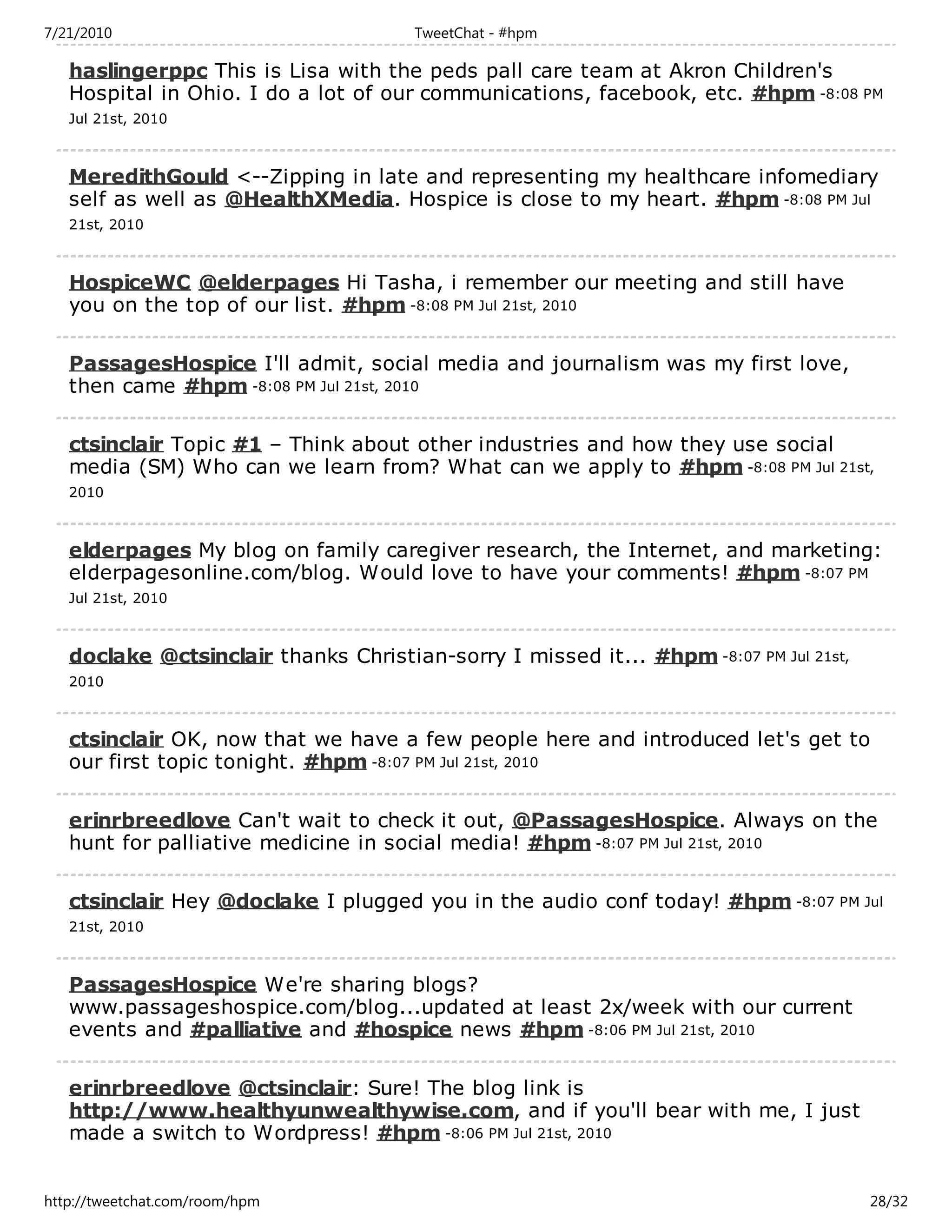 7/21/2010                             TweetChat - #hpm

   haslingerppc This is Lisa with the peds pall care team at Akron Children's
   Hospital in Ohio. I do a lot of our communications, facebook, etc. #hpm -8:08 PM
   Jul 21st, 2010



   MeredithGould <--Zipping in late and representing my healthcare infomediary
   self as well as @HealthXMedia. Hospice is close to my heart. #hpm -8:08 PM Jul
   21st, 2010



   HospiceWC @elderpages Hi Tasha, i remember our meeting and still have
   you on the top of our list. #hpm -8:08 PM Jul 21st, 2010

   PassagesHospice I'll admit, social media and journalism was my first love,
   then came #hpm -8:08 PM Jul 21st, 2010

   ctsinclair Topic #1 – Think about other industries and how they use social
   media (SM) Who can we learn from? What can we apply to #hpm -8:08 PM Jul 21st,
   2010



   elderpages My blog on family caregiver research, the Internet, and marketing:
   elderpagesonline.com/blog. Would love to have your comments! #hpm -8:07 PM
   Jul 21st, 2010



   doclake @ctsinclair thanks Christian-sorry I missed it... #hpm -8:07 PM Jul 21st,
   2010



   ctsinclair OK, now that we have a few people here and introduced let's get to
   our first topic tonight. #hpm -8:07 PM Jul 21st, 2010

   erinrbreedlove Can't wait to check it out, @PassagesHospice. Always on the
   hunt for palliative medicine in social media! #hpm -8:07 PM Jul 21st, 2010

   ctsinclair Hey @doclake I plugged you in the audio conf today! #hpm -8:07 PM Jul
   21st, 2010



   PassagesHospice We're sharing blogs?
   www.passageshospice.com/blog...updated at least 2x/week with our current
   events and #palliative and #hospice news #hpm -8:06 PM Jul 21st, 2010

   erinrbreedlove @ctsinclair: Sure! The blog link is
   http://www.healthyunwealthywise.com, and if you'll bear with me, I just
   made a switch to Wordpress! #hpm -8:06 PM Jul 21st, 2010


http://tweetchat.com/room/hpm                                                          28/32
 