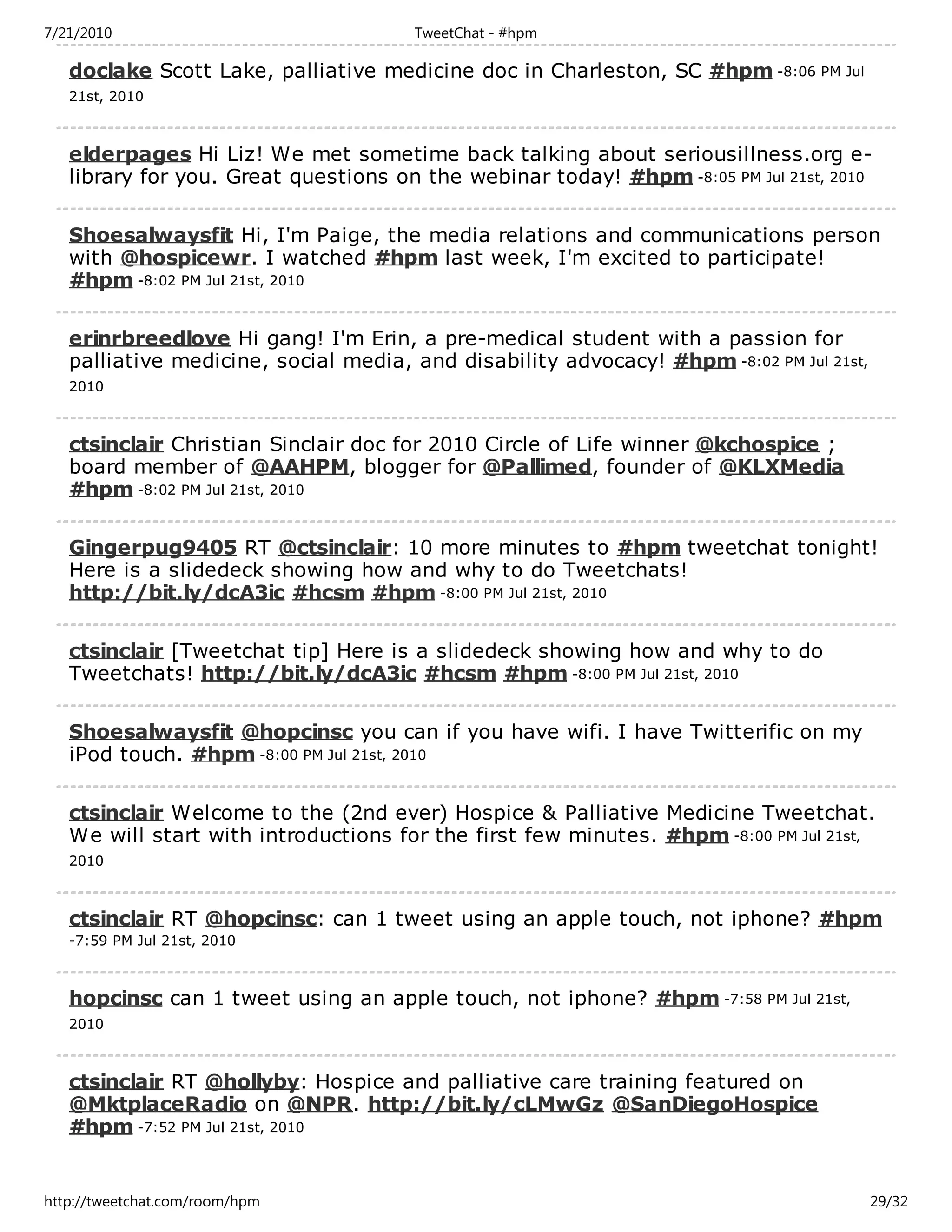 7/21/2010                             TweetChat - #hpm

   doclake Scott Lake, palliative medicine doc in Charleston, SC #hpm -8:06 PM Jul
   21st, 2010



   elderpages Hi Liz! We met sometime back talking about seriousillness.org e-
   library for you. Great questions on the webinar today! #hpm -8:05 PM Jul 21st, 2010

   Shoesalwaysfit Hi, I'm Paige, the media relations and communications person
   with @hospicewr. I watched #hpm last week, I'm excited to participate!
   #hpm -8:02 PM Jul 21st, 2010

   erinrbreedlove Hi gang! I'm Erin, a pre-medical student with a passion for
   palliative medicine, social media, and disability advocacy! #hpm -8:02 PM Jul 21st,
   2010



   ctsinclair Christian Sinclair doc for 2010 Circle of Life winner @kchospice ;
   board member of @AAHPM, blogger for @Pallimed, founder of @KLXMedia
   #hpm -8:02 PM Jul 21st, 2010

   Gingerpug9405 RT @ctsinclair: 10 more minutes to #hpm tweetchat tonight!
   Here is a slidedeck showing how and why to do Tweetchats!
   http://bit.ly/dcA3ic #hcsm #hpm -8:00 PM Jul 21st, 2010

   ctsinclair [Tweetchat tip] Here is a slidedeck showing how and why to do
   Tweetchats! http://bit.ly/dcA3ic #hcsm #hpm -8:00 PM Jul 21st, 2010

   Shoesalwaysfit @hopcinsc you can if you have wifi. I have Twitterific on my
   iPod touch. #hpm -8:00 PM Jul 21st, 2010

   ctsinclair Welcome to the (2nd ever) Hospice & Palliative Medicine Tweetchat.
   We will start with introductions for the first few minutes. #hpm -8:00 PM Jul 21st,
   2010



   ctsinclair RT @hopcinsc: can 1 tweet using an apple touch, not iphone? #hpm
   -7:59 PM Jul 21st, 2010



   hopcinsc can 1 tweet using an apple touch, not iphone? #hpm -7:58 PM Jul 21st,
   2010



   ctsinclair RT @hollyby: Hospice and palliative care training featured on
   @MktplaceRadio on @NPR. http://bit.ly/cLMwGz @SanDiegoHospice
   #hpm -7:52 PM Jul 21st, 2010


http://tweetchat.com/room/hpm                                                            29/32
 