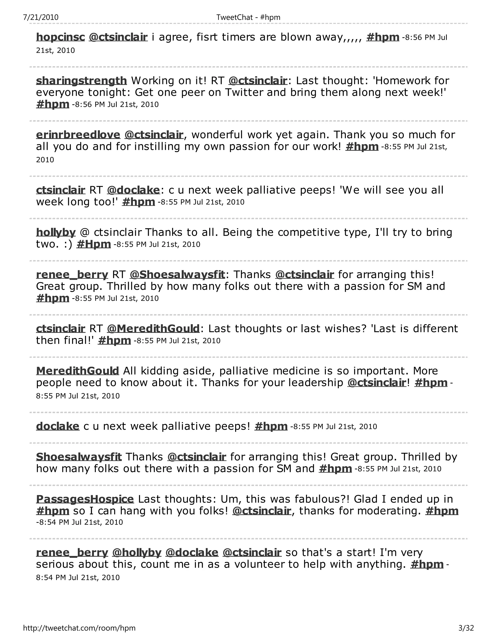 7/21/2010                             TweetChat - #hpm

   hopcinsc @ctsinclair i agree, fisrt timers are blown away,,,,, #hpm -8:56 PM Jul
   21st, 2010



   sharingstrength Working on it! RT @ctsinclair: Last thought: 'Homework for
   everyone tonight: Get one peer on Twitter and bring them along next week!'
   #hpm -8:56 PM Jul 21st, 2010

   erinrbreedlove @ctsinclair, wonderful work yet again. Thank you so much for
   all you do and for instilling my own passion for our work! #hpm -8:55 PM Jul 21st,
   2010



   ctsinclair RT @doclake: c u next week palliative peeps! 'We will see you all
   week long too!' #hpm -8:55 PM Jul 21st, 2010

   hollyby @ ctsinclair Thanks to all. Being the competitive type, I'll try to bring
   two. :) #Hpm -8:55 PM Jul 21st, 2010

   renee_berry RT @Shoesalwaysfit: Thanks @ctsinclair for arranging this!
   Great group. Thrilled by how many folks out there with a passion for SM and
   #hpm -8:55 PM Jul 21st, 2010

   ctsinclair RT @MeredithGould: Last thoughts or last wishes? 'Last is different
   then final!' #hpm -8:55 PM Jul 21st, 2010

   MeredithGould All kidding aside, palliative medicine is so important. More
   people need to know about it. Thanks for your leadership @ctsinclair! #hpm -
   8:55 PM Jul 21st, 2010



   doclake c u next week palliative peeps! #hpm -8:55 PM Jul 21st, 2010

   Shoesalwaysfit Thanks @ctsinclair for arranging this! Great group. Thrilled by
   how many folks out there with a passion for SM and #hpm -8:55 PM Jul 21st, 2010

   PassagesHospice Last thoughts: Um, this was fabulous?! Glad I ended up in
   #hpm so I can hang with you folks! @ctsinclair, thanks for moderating. #hpm
   -8:54 PM Jul 21st, 2010



   renee_berry @hollyby @doclake @ctsinclair so that's a start! I'm very
   serious about this, count me in as a volunteer to help with anything. #hpm -
   8:54 PM Jul 21st, 2010




http://tweetchat.com/room/hpm                                                           3/32
 