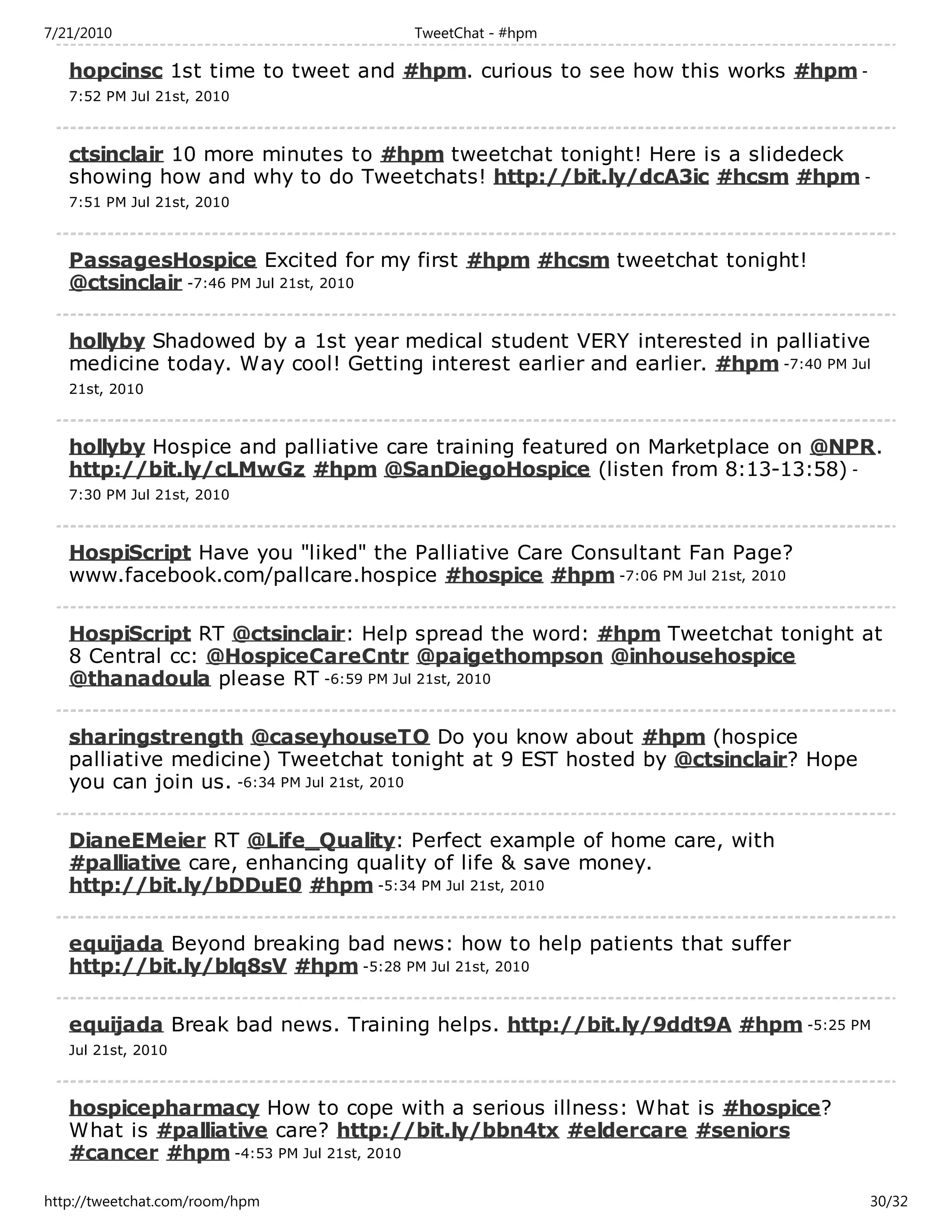7/21/2010                            TweetChat - #hpm

   hopcinsc 1st time to tweet and #hpm. curious to see how this works #hpm -
   7:52 PM Jul 21st, 2010



   ctsinclair 10 more minutes to #hpm tweetchat tonight! Here is a slidedeck
   showing how and why to do Tweetchats! http://bit.ly/dcA3ic #hcsm #hpm -
   7:51 PM Jul 21st, 2010



   PassagesHospice Excited for my first #hpm #hcsm tweetchat tonight!
   @ctsinclair -7:46 PM Jul 21st, 2010

   hollyby Shadowed by a 1st year medical student VERY interested in palliative
   medicine today. Way cool! Getting interest earlier and earlier. #hpm -7:40 PM Jul
   21st, 2010



   hollyby Hospice and palliative care training featured on Marketplace on @NPR.
   http://bit.ly/cLMwGz #hpm @SanDiegoHospice (listen from 8:13-13:58) -
   7:30 PM Jul 21st, 2010



   HospiScript Have you "liked" the Palliative Care Consultant Fan Page?
   www.facebook.com/pallcare.hospice #hospice #hpm -7:06 PM Jul 21st, 2010

   HospiScript RT @ctsinclair: Help spread the word: #hpm Tweetchat tonight at
   8 Central cc: @HospiceCareCntr @paigethompson @inhousehospice
   @thanadoula please RT -6:59 PM Jul 21st, 2010

   sharingstrength @caseyhouseTO Do you know about #hpm (hospice
   palliative medicine) Tweetchat tonight at 9 EST hosted by @ctsinclair? Hope
   you can join us. -6:34 PM Jul 21st, 2010

   DianeEMeier RT @Life_Quality: Perfect example of home care, with
   #palliative care, enhancing quality of life & save money.
   http://bit.ly/bDDuE0 #hpm -5:34 PM Jul 21st, 2010

   equijada Beyond breaking bad news: how to help patients that suffer
   http://bit.ly/blq8sV #hpm -5:28 PM Jul 21st, 2010

   equijada Break bad news. Training helps. http://bit.ly/9ddt9A #hpm -5:25 PM
   Jul 21st, 2010



   hospicepharmacy How to cope with a serious illness: What is #hospice?
   What is #palliative care? http://bit.ly/bbn4tx #eldercare #seniors
   #cancer #hpm -4:53 PM Jul 21st, 2010

http://tweetchat.com/room/hpm                                                      30/32
 