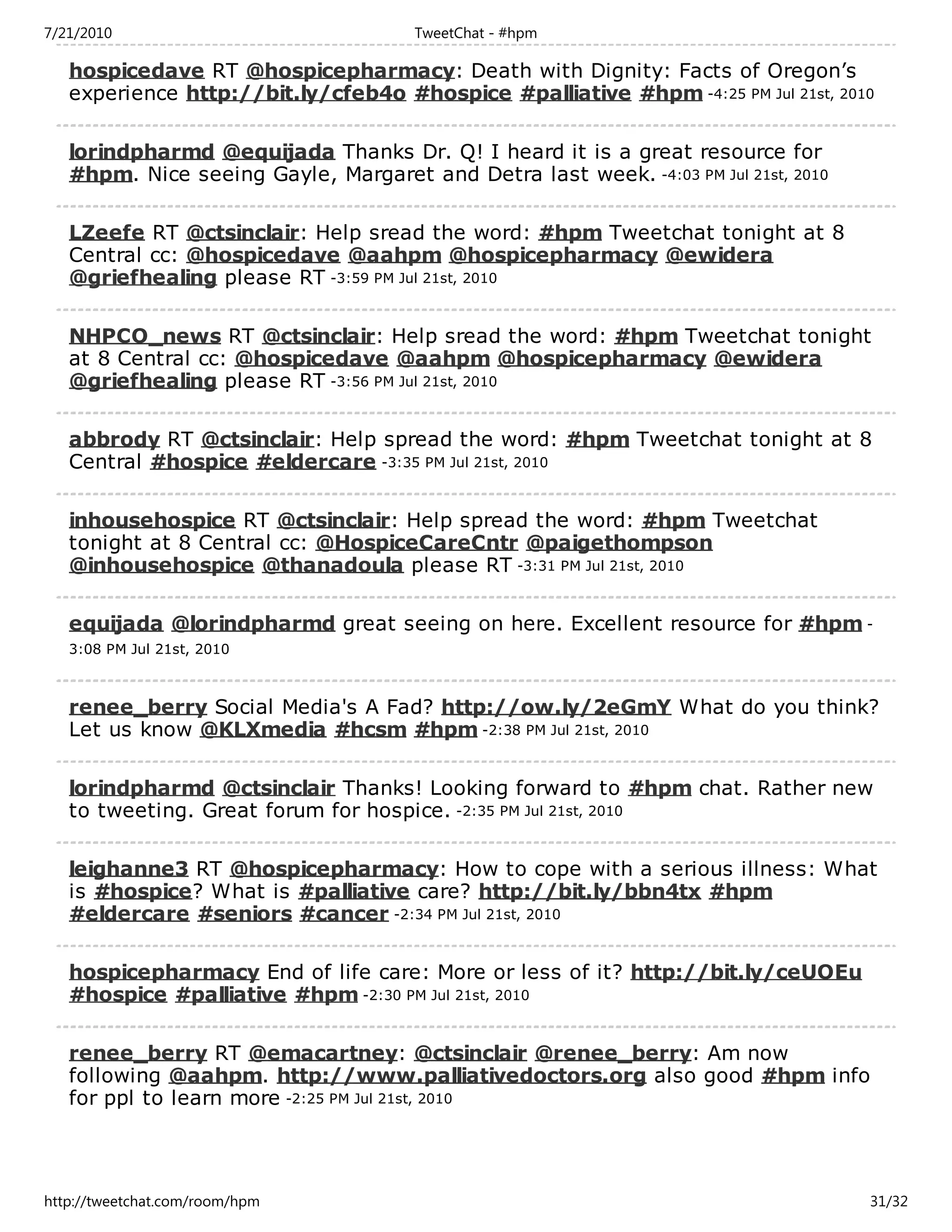 7/21/2010                             TweetChat - #hpm

   hospicedave RT @hospicepharmacy: Death with Dignity: Facts of Oregon’s
   experience http://bit.ly/cfeb4o #hospice #palliative #hpm -4:25 PM Jul 21st, 2010

   lorindpharmd @equijada Thanks Dr. Q! I heard it is a great resource for
   #hpm. Nice seeing Gayle, Margaret and Detra last week. -4:03 PM Jul 21st, 2010

   LZeefe RT @ctsinclair: Help sread the word: #hpm Tweetchat tonight at 8
   Central cc: @hospicedave @aahpm @hospicepharmacy @ewidera
   @griefhealing please RT -3:59 PM Jul 21st, 2010

   NHPCO_news RT @ctsinclair: Help sread the word: #hpm Tweetchat tonight
   at 8 Central cc: @hospicedave @aahpm @hospicepharmacy @ewidera
   @griefhealing please RT -3:56 PM Jul 21st, 2010

   abbrody RT @ctsinclair: Help spread the word: #hpm Tweetchat tonight at 8
   Central #hospice #eldercare -3:35 PM Jul 21st, 2010

   inhousehospice RT @ctsinclair: Help spread the word: #hpm Tweetchat
   tonight at 8 Central cc: @HospiceCareCntr @paigethompson
   @inhousehospice @thanadoula please RT -3:31 PM Jul 21st, 2010

   equijada @lorindpharmd great seeing on here. Excellent resource for #hpm -
   3:08 PM Jul 21st, 2010



   renee_berry Social Media's A Fad? http://ow.ly/2eGmY What do you think?
   Let us know @KLXmedia #hcsm #hpm -2:38 PM Jul 21st, 2010

   lorindpharmd @ctsinclair Thanks! Looking forward to #hpm chat. Rather new
   to tweeting. Great forum for hospice. -2:35 PM Jul 21st, 2010

   leighanne3 RT @hospicepharmacy: How to cope with a serious illness: What
   is #hospice? What is #palliative care? http://bit.ly/bbn4tx #hpm
   #eldercare #seniors #cancer -2:34 PM Jul 21st, 2010

   hospicepharmacy End of life care: More or less of it? http://bit.ly/ceUOEu
   #hospice #palliative #hpm -2:30 PM Jul 21st, 2010

   renee_berry RT @emacartney: @ctsinclair @renee_berry: Am now
   following @aahpm. http://www.palliativedoctors.org also good #hpm info
   for ppl to learn more -2:25 PM Jul 21st, 2010




http://tweetchat.com/room/hpm                                                       31/32
 