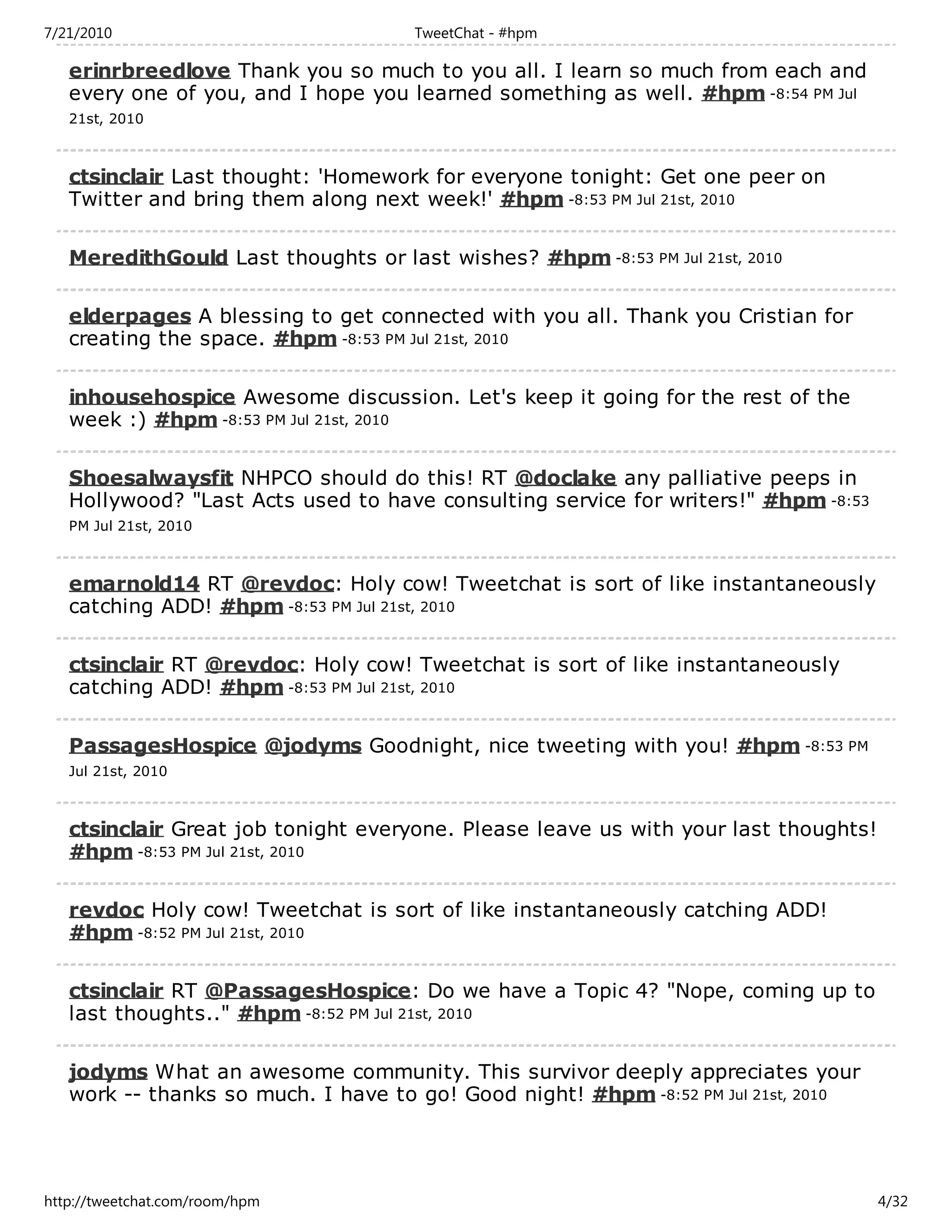 7/21/2010                            TweetChat - #hpm

   erinrbreedlove Thank you so much to you all. I learn so much from each and
   every one of you, and I hope you learned something as well. #hpm -8:54 PM Jul
   21st, 2010



   ctsinclair Last thought: 'Homework for everyone tonight: Get one peer on
   Twitter and bring them along next week!' #hpm -8:53 PM Jul 21st, 2010

   MeredithGould Last thoughts or last wishes? #hpm -8:53 PM Jul 21st, 2010

   elderpages A blessing to get connected with you all. Thank you Cristian for
   creating the space. #hpm -8:53 PM Jul 21st, 2010

   inhousehospice Awesome discussion. Let's keep it going for the rest of the
   week :) #hpm -8:53 PM Jul 21st, 2010

   Shoesalwaysfit NHPCO should do this! RT @doclake any palliative peeps in
   Hollywood? "Last Acts used to have consulting service for writers!" #hpm -8:53
   PM Jul 21st, 2010



   emarnold14 RT @revdoc: Holy cow! Tweetchat is sort of like instantaneously
   catching ADD! #hpm -8:53 PM Jul 21st, 2010

   ctsinclair RT @revdoc: Holy cow! Tweetchat is sort of like instantaneously
   catching ADD! #hpm -8:53 PM Jul 21st, 2010

   PassagesHospice @jodyms Goodnight, nice tweeting with you! #hpm -8:53 PM
   Jul 21st, 2010



   ctsinclair Great job tonight everyone. Please leave us with your last thoughts!
   #hpm -8:53 PM Jul 21st, 2010

   revdoc Holy cow! Tweetchat is sort of like instantaneously catching ADD!
   #hpm -8:52 PM Jul 21st, 2010

   ctsinclair RT @PassagesHospice: Do we have a Topic 4? "Nope, coming up to
   last thoughts.." #hpm -8:52 PM Jul 21st, 2010

   jodyms What an awesome community. This survivor deeply appreciates your
   work -- thanks so much. I have to go! Good night! #hpm -8:52 PM Jul 21st, 2010




http://tweetchat.com/room/hpm                                                        4/32
 
