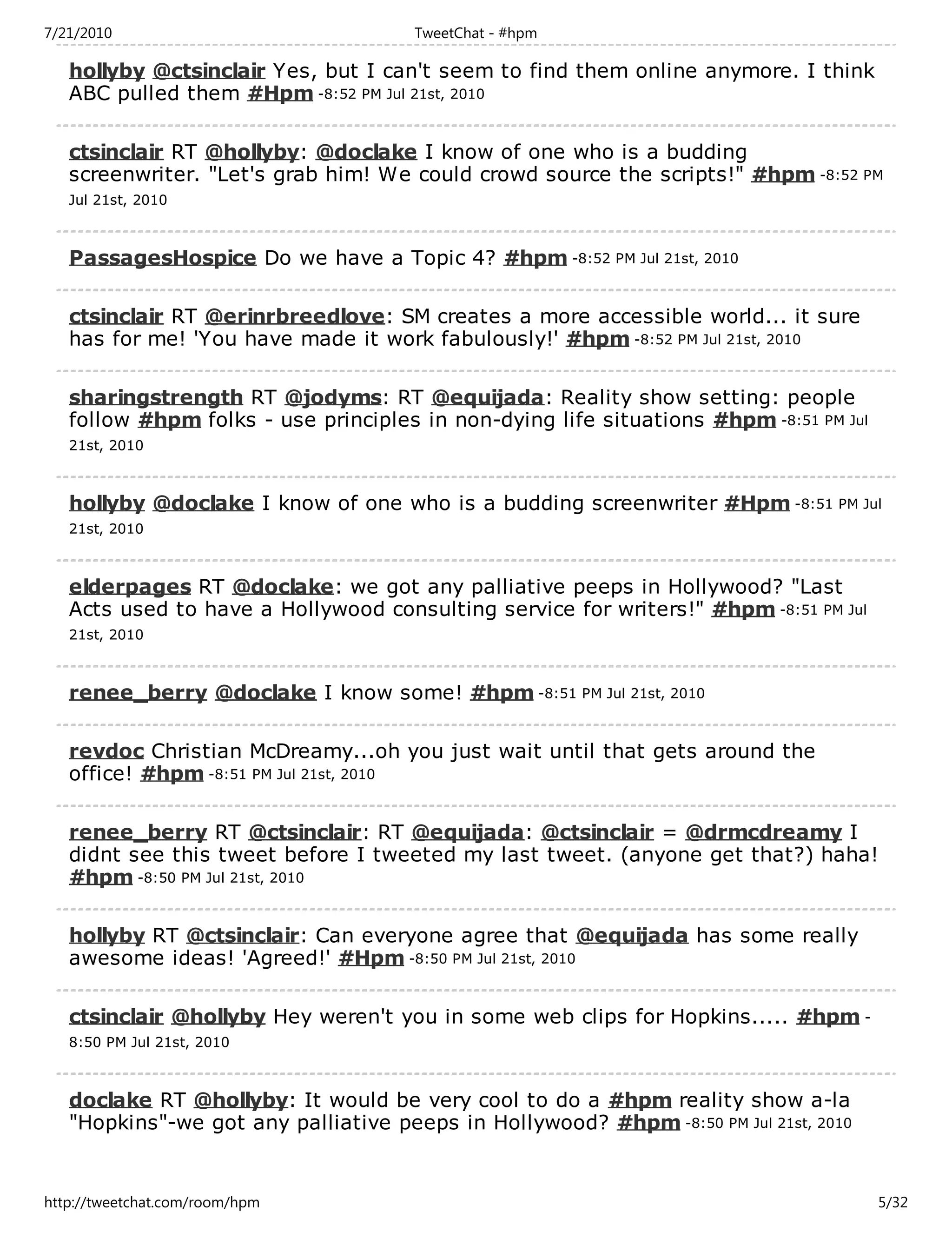 7/21/2010                             TweetChat - #hpm

   hollyby @ctsinclair Yes, but I can't seem to find them online anymore. I think
   ABC pulled them #Hpm -8:52 PM Jul 21st, 2010

   ctsinclair RT @hollyby: @doclake I know of one who is a budding
   screenwriter. "Let's grab him! We could crowd source the scripts!" #hpm -8:52 PM
   Jul 21st, 2010



   PassagesHospice Do we have a Topic 4? #hpm -8:52 PM Jul 21st, 2010

   ctsinclair RT @erinrbreedlove: SM creates a more accessible world... it sure
   has for me! 'You have made it work fabulously!' #hpm -8:52 PM Jul 21st, 2010

   sharingstrength RT @jodyms: RT @equijada: Reality show setting: people
   follow #hpm folks - use principles in non-dying life situations #hpm -8:51 PM Jul
   21st, 2010



   hollyby @doclake I know of one who is a budding screenwriter #Hpm -8:51 PM Jul
   21st, 2010



   elderpages RT @doclake: we got any palliative peeps in Hollywood? "Last
   Acts used to have a Hollywood consulting service for writers!" #hpm -8:51 PM Jul
   21st, 2010



   renee_berry @doclake I know some! #hpm -8:51 PM Jul 21st, 2010

   revdoc Christian McDreamy...oh you just wait until that gets around the
   office! #hpm -8:51 PM Jul 21st, 2010

   renee_berry RT @ctsinclair: RT @equijada: @ctsinclair = @drmcdreamy I
   didnt see this tweet before I tweeted my last tweet. (anyone get that?) haha!
   #hpm -8:50 PM Jul 21st, 2010

   hollyby RT @ctsinclair: Can everyone agree that @equijada has some really
   awesome ideas! 'Agreed!' #Hpm -8:50 PM Jul 21st, 2010

   ctsinclair @hollyby Hey weren't you in some web clips for Hopkins..... #hpm -
   8:50 PM Jul 21st, 2010



   doclake RT @hollyby: It would be very cool to do a #hpm reality show a-la
   "Hopkins"-we got any palliative peeps in Hollywood? #hpm -8:50 PM Jul 21st, 2010


http://tweetchat.com/room/hpm                                                          5/32
 