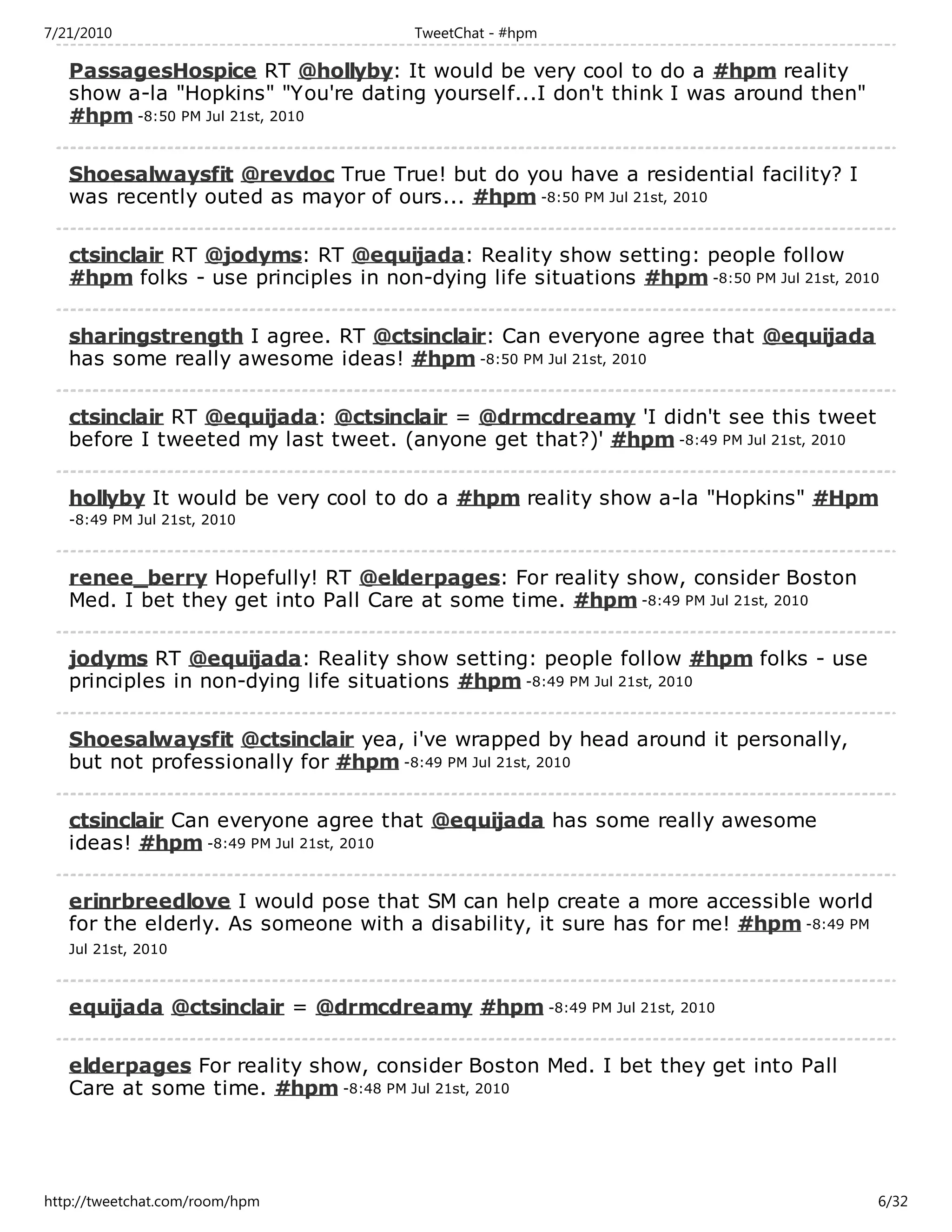 7/21/2010                              TweetChat - #hpm

   PassagesHospice RT @hollyby: It would be very cool to do a #hpm reality
   show a-la "Hopkins" "You're dating yourself...I don't think I was around then"
   #hpm -8:50 PM Jul 21st, 2010

   Shoesalwaysfit @revdoc True True! but do you have a residential facility? I
   was recently outed as mayor of ours... #hpm -8:50 PM Jul 21st, 2010

   ctsinclair RT @jodyms: RT @equijada: Reality show setting: people follow
   #hpm folks - use principles in non-dying life situations #hpm -8:50 PM Jul 21st, 2010

   sharingstrength I agree. RT @ctsinclair: Can everyone agree that @equijada
   has some really awesome ideas! #hpm -8:50 PM Jul 21st, 2010

   ctsinclair RT @equijada: @ctsinclair = @drmcdreamy 'I didn't see this tweet
   before I tweeted my last tweet. (anyone get that?)' #hpm -8:49 PM Jul 21st, 2010

   hollyby It would be very cool to do a #hpm reality show a-la "Hopkins" #Hpm
   -8:49 PM Jul 21st, 2010



   renee_berry Hopefully! RT @elderpages: For reality show, consider Boston
   Med. I bet they get into Pall Care at some time. #hpm -8:49 PM Jul 21st, 2010

   jodyms RT @equijada: Reality show setting: people follow #hpm folks - use
   principles in non-dying life situations #hpm -8:49 PM Jul 21st, 2010

   Shoesalwaysfit @ctsinclair yea, i've wrapped by head around it personally,
   but not professionally for #hpm -8:49 PM Jul 21st, 2010

   ctsinclair Can everyone agree that @equijada has some really awesome
   ideas! #hpm -8:49 PM Jul 21st, 2010

   erinrbreedlove I would pose that SM can help create a more accessible world
   for the elderly. As someone with a disability, it sure has for me! #hpm -8:49 PM
   Jul 21st, 2010



   equijada @ctsinclair = @drmcdreamy #hpm -8:49 PM Jul 21st, 2010

   elderpages For reality show, consider Boston Med. I bet they get into Pall
   Care at some time. #hpm -8:48 PM Jul 21st, 2010




http://tweetchat.com/room/hpm                                                          6/32
 