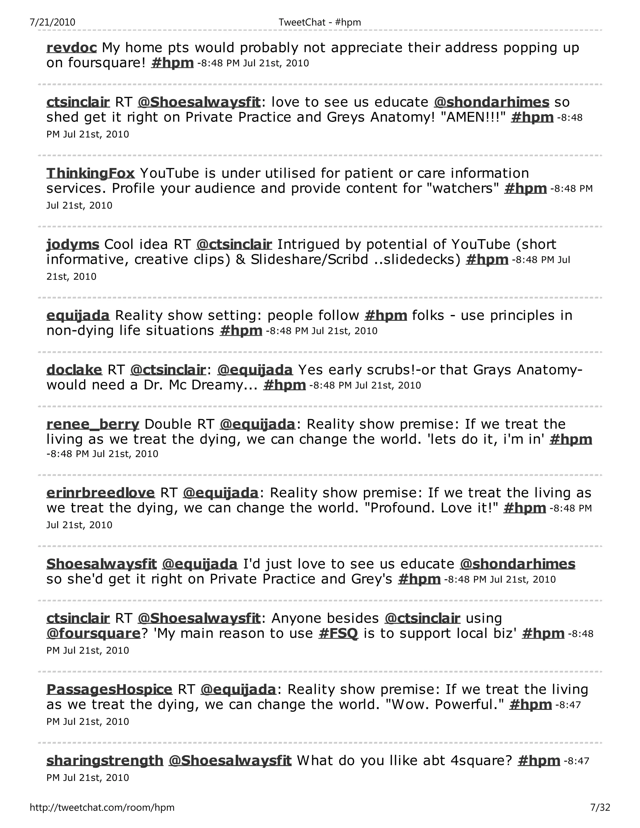 7/21/2010                             TweetChat - #hpm

   revdoc My home pts would probably not appreciate their address popping up
   on foursquare! #hpm -8:48 PM Jul 21st, 2010

   ctsinclair RT @Shoesalwaysfit: love to see us educate @shondarhimes so
   shed get it right on Private Practice and Greys Anatomy! "AMEN!!!" #hpm -8:48
   PM Jul 21st, 2010



   ThinkingFox YouTube is under utilised for patient or care information
   services. Profile your audience and provide content for "watchers" #hpm -8:48 PM
   Jul 21st, 2010



   jodyms Cool idea RT @ctsinclair Intrigued by potential of YouTube (short
   informative, creative clips) & Slideshare/Scribd ..slidedecks) #hpm -8:48 PM Jul
   21st, 2010



   equijada Reality show setting: people follow #hpm folks - use principles in
   non-dying life situations #hpm -8:48 PM Jul 21st, 2010

   doclake RT @ctsinclair: @equijada Yes early scrubs!-or that Grays Anatomy-
   would need a Dr. Mc Dreamy... #hpm -8:48 PM Jul 21st, 2010

   renee_berry Double RT @equijada: Reality show premise: If we treat the
   living as we treat the dying, we can change the world. 'lets do it, i'm in' #hpm
   -8:48 PM Jul 21st, 2010



   erinrbreedlove RT @equijada: Reality show premise: If we treat the living as
   we treat the dying, we can change the world. "Profound. Love it!" #hpm -8:48 PM
   Jul 21st, 2010



   Shoesalwaysfit @equijada I'd just love to see us educate @shondarhimes
   so she'd get it right on Private Practice and Grey's #hpm -8:48 PM Jul 21st, 2010

   ctsinclair RT @Shoesalwaysfit: Anyone besides @ctsinclair using
   @foursquare? 'My main reason to use #FSQ is to support local biz' #hpm -8:48
   PM Jul 21st, 2010



   PassagesHospice RT @equijada: Reality show premise: If we treat the living
   as we treat the dying, we can change the world. "Wow. Powerful." #hpm -8:47
   PM Jul 21st, 2010



   sharingstrength @Shoesalwaysfit What do you llike abt 4square? #hpm -8:47
   PM Jul 21st, 2010


http://tweetchat.com/room/hpm                                                          7/32
 