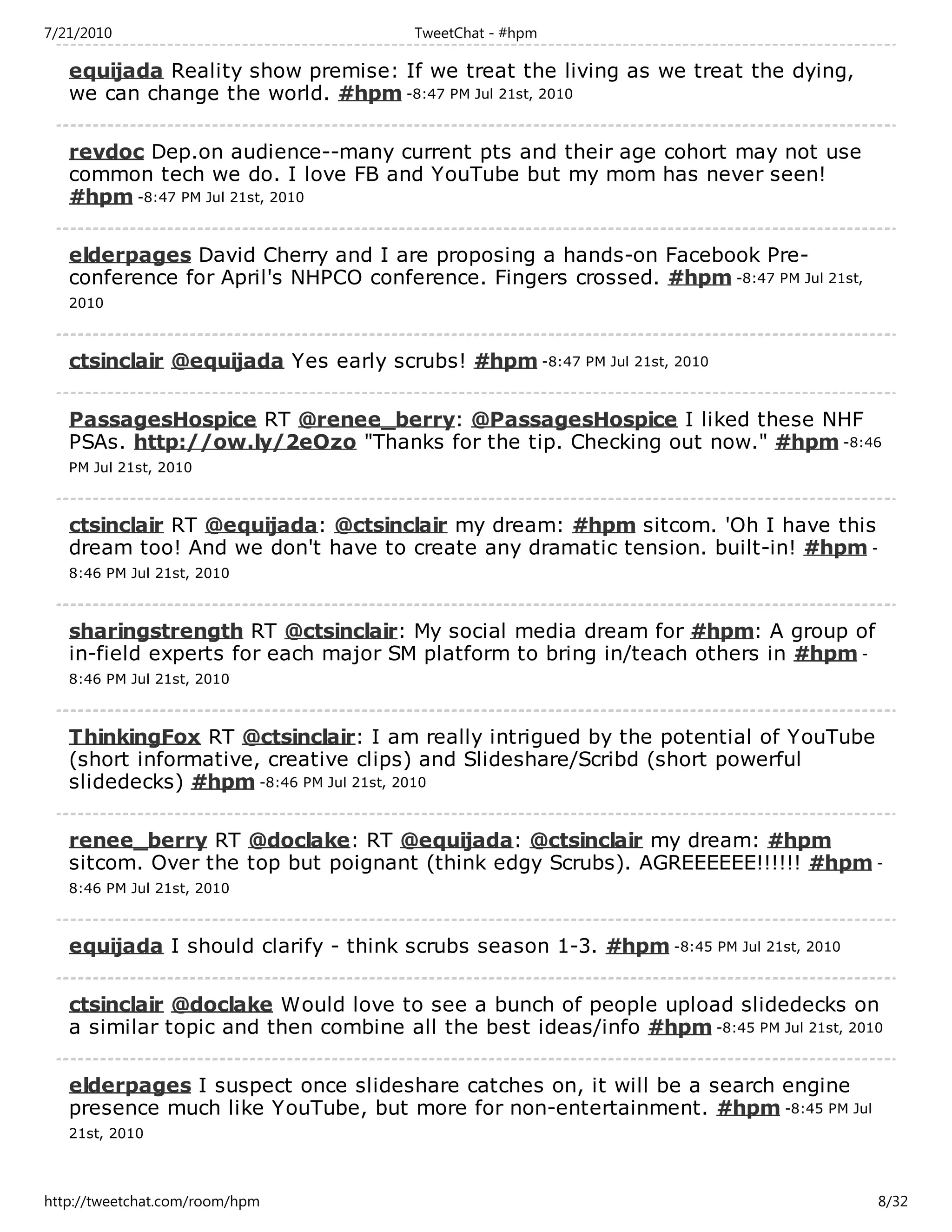 7/21/2010                              TweetChat - #hpm

   equijada Reality show premise: If we treat the living as we treat the dying,
   we can change the world. #hpm -8:47 PM Jul 21st, 2010

   revdoc Dep.on audience--many current pts and their age cohort may not use
   common tech we do. I love FB and YouTube but my mom has never seen!
   #hpm -8:47 PM Jul 21st, 2010

   elderpages David Cherry and I are proposing a hands-on Facebook Pre-
   conference for April's NHPCO conference. Fingers crossed. #hpm -8:47 PM Jul 21st,
   2010



   ctsinclair @equijada Yes early scrubs! #hpm -8:47 PM Jul 21st, 2010

   PassagesHospice RT @renee_berry: @PassagesHospice I liked these NHF
   PSAs. http://ow.ly/2eOzo "Thanks for the tip. Checking out now." #hpm -8:46
   PM Jul 21st, 2010



   ctsinclair RT @equijada: @ctsinclair my dream: #hpm sitcom. 'Oh I have this
   dream too! And we don't have to create any dramatic tension. built-in! #hpm -
   8:46 PM Jul 21st, 2010



   sharingstrength RT @ctsinclair: My social media dream for #hpm: A group of
   in-field experts for each major SM platform to bring in/teach others in #hpm -
   8:46 PM Jul 21st, 2010



   ThinkingFox RT @ctsinclair: I am really intrigued by the potential of YouTube
   (short informative, creative clips) and Slideshare/Scribd (short powerful
   slidedecks) #hpm -8:46 PM Jul 21st, 2010

   renee_berry RT @doclake: RT @equijada: @ctsinclair my dream: #hpm
   sitcom. Over the top but poignant (think edgy Scrubs). AGREEEEEE!!!!!! #hpm -
   8:46 PM Jul 21st, 2010



   equijada I should clarify - think scrubs season 1-3. #hpm -8:45 PM Jul 21st, 2010

   ctsinclair @doclake Would love to see a bunch of people upload slidedecks on
   a similar topic and then combine all the best ideas/info #hpm -8:45 PM Jul 21st, 2010

   elderpages I suspect once slideshare catches on, it will be a search engine
   presence much like YouTube, but more for non-entertainment. #hpm -8:45 PM Jul
   21st, 2010



http://tweetchat.com/room/hpm                                                          8/32
 
