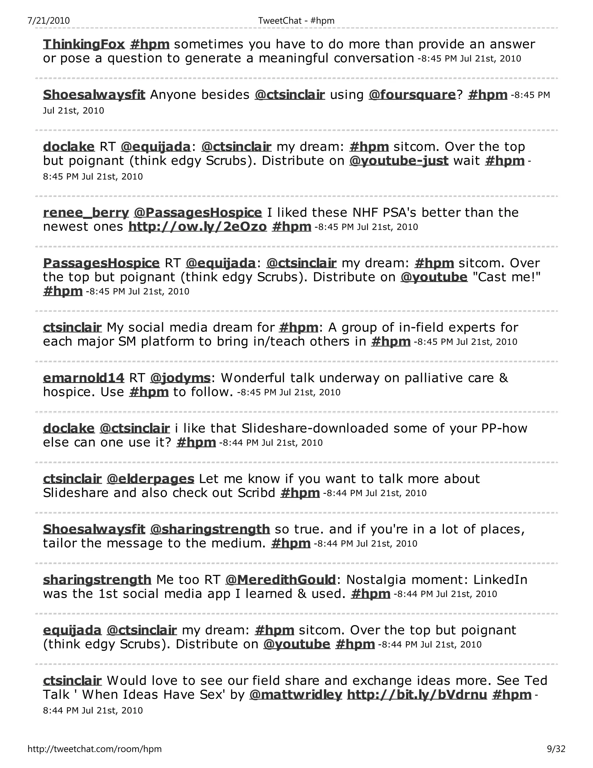 7/21/2010                             TweetChat - #hpm

   ThinkingFox #hpm sometimes you have to do more than provide an answer
   or pose a question to generate a meaningful conversation -8:45 PM Jul 21st, 2010

   Shoesalwaysfit Anyone besides @ctsinclair using @foursquare? #hpm -8:45 PM
   Jul 21st, 2010



   doclake RT @equijada: @ctsinclair my dream: #hpm sitcom. Over the top
   but poignant (think edgy Scrubs). Distribute on @youtube-just wait #hpm -
   8:45 PM Jul 21st, 2010



   renee_berry @PassagesHospice I liked these NHF PSA's better than the
   newest ones http://ow.ly/2eOzo #hpm -8:45 PM Jul 21st, 2010

   PassagesHospice RT @equijada: @ctsinclair my dream: #hpm sitcom. Over
   the top but poignant (think edgy Scrubs). Distribute on @youtube "Cast me!"
   #hpm -8:45 PM Jul 21st, 2010

   ctsinclair My social media dream for #hpm: A group of in-field experts for
   each major SM platform to bring in/teach others in #hpm -8:45 PM Jul 21st, 2010

   emarnold14 RT @jodyms: Wonderful talk underway on palliative care &
   hospice. Use #hpm to follow. -8:45 PM Jul 21st, 2010

   doclake @ctsinclair i like that Slideshare-downloaded some of your PP-how
   else can one use it? #hpm -8:44 PM Jul 21st, 2010

   ctsinclair @elderpages Let me know if you want to talk more about
   Slideshare and also check out Scribd #hpm -8:44 PM Jul 21st, 2010

   Shoesalwaysfit @sharingstrength so true. and if you're in a lot of places,
   tailor the message to the medium. #hpm -8:44 PM Jul 21st, 2010

   sharingstrength Me too RT @MeredithGould: Nostalgia moment: LinkedIn
   was the 1st social media app I learned & used. #hpm -8:44 PM Jul 21st, 2010

   equijada @ctsinclair my dream: #hpm sitcom. Over the top but poignant
   (think edgy Scrubs). Distribute on @youtube #hpm -8:44 PM Jul 21st, 2010

   ctsinclair Would love to see our field share and exchange ideas more. See Ted
   Talk ' When Ideas Have Sex' by @mattwridley http://bit.ly/bVdrnu #hpm -
   8:44 PM Jul 21st, 2010



http://tweetchat.com/room/hpm                                                         9/32
 