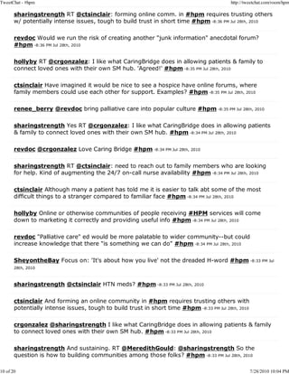 TweetChat - #hpm                                                                          http://tweetchat.com/room/hpm

       sharingstrength RT @ctsinclair: forming online comm. in #hpm requires trusting others
       w/ potentially intense issues, tough to build trust in short time #hpm -8:36 PM Jul 28th, 2010

       revdoc Would we run the risk of creating another "junk information" anecdotal forum?
       #hpm -8:36 PM Jul 28th, 2010

       hollyby RT @crgonzalez: I like what CaringBridge does in allowing patients & family to
       connect loved ones with their own SM hub. 'Agreed!' #hpm -8:35 PM Jul 28th, 2010

       ctsinclair Have imagined it would be nice to see a hospice have online forums, where
       family members could use each other for support. Examples? #hpm -8:35 PM Jul 28th, 2010

       renee_berry @revdoc bring palliative care into popular culture #hpm -8:35 PM Jul 28th, 2010

       sharingstrength Yes RT @crgonzalez: I like what CaringBridge does in allowing patients
       & family to connect loved ones with their own SM hub. #hpm -8:34 PM Jul 28th, 2010

       revdoc @crgonzalez Love Caring Bridge #hpm -8:34 PM Jul 28th, 2010

       sharingstrength RT @ctsinclair: need to reach out to family members who are looking
       for help. Kind of augmenting the 24/7 on-call nurse availability #hpm -8:34 PM Jul 28th, 2010

       ctsinclair Although many a patient has told me it is easier to talk abt some of the most
       difficult things to a stranger compared to familiar face #hpm -8:34 PM Jul 28th, 2010

       hollyby Online or otherwise communities of people receiving #HPM services will come
       down to marketing it correctly and providing useful info #hpm -8:34 PM Jul 28th, 2010

       revdoc "Palliative care" ed would be more palatable to wider community--but could
       increase knowledge that there "is something we can do" #hpm -8:34 PM Jul 28th, 2010

       SheyontheBay Focus on: 'It's about how you live' not the dreaded H-word #hpm -8:33 PM Jul
       28th, 2010



       sharingstrength @ctsinclair HTN meds? #hpm -8:33 PM Jul 28th, 2010

       ctsinclair And forming an online community in #hpm requires trusting others with
       potentially intense issues, tough to build trust in short time #hpm -8:33 PM Jul 28th, 2010

       crgonzalez @sharingstrength I like what CaringBridge does in allowing patients & family
       to connect loved ones with their own SM hub. #hpm -8:33 PM Jul 28th, 2010

       sharingstrength And sustaining. RT @MeredithGould: @sharingstrength So the
       question is how to building communities among those folks? #hpm -8:33 PM Jul 28th, 2010

10 of 20                                                                                             7/28/2010 10:04 PM
 