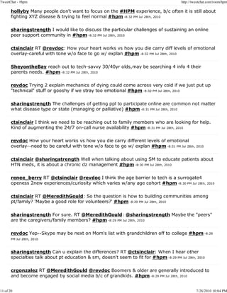 TweetChat - #hpm                                                                         http://tweetchat.com/room/hpm

       hollyby Many people don't want to focus on the #HPM experience, b/c often it is still about
       fighting XYZ disease & trying to feel normal #hpm -8:32 PM Jul 28th, 2010

       sharingstrength I would like to discuss the particular challenges of sustaining an online
       peer support community in #hpm -8:32 PM Jul 28th, 2010

       ctsinclair RT @revdoc: How your heart works vs how you die carry diff levels of emotional
       overlay-careful with tone w/o face to go w/ explan #hpm -8:32 PM Jul 28th, 2010

       SheyontheBay reach out to tech-savvy 30/40yr olds,may be searching 4 info 4 their
       parents needs. #hpm -8:32 PM Jul 28th, 2010

       revdoc Trying 2 explain mechanics of dying could come across very cold if we just put up
       "technical" stuff or gooshy if we stray too emotional #hpm -8:32 PM Jul 28th, 2010

       sharingstrength The challenges of getting ppl to participate online are common not matter
       what disease type or state (managing or palliative) #hpm -8:31 PM Jul 28th, 2010

       ctsinclair I think we need to be reaching out to family members who are looking for help.
       Kind of augmenting the 24/7 on-call nurse availability #hpm -8:31 PM Jul 28th, 2010

       revdoc How your heart works vs how you die carry different levels of emotional
       overlay--need to be careful with tone w/o face to go w/ explan #hpm -8:31 PM Jul 28th, 2010

       ctsinclair @sharingstrength Well when talking about using SM to educate patients about
       HTN meds, it is about a chronic dz management #hpm -8:30 PM Jul 28th, 2010

       renee_berry RT @ctsinclair @revdoc I think the age barrier to tech is a surrogate4
       openess 2new experiences/curiosity which varies w/any age cohort #hpm -8:30 PM Jul 28th, 2010

       ctsinclair RT @MeredithGould: So the question is how to building communities among
       pt/family? 'Maybe a good role for volunteers?' #hpm -8:29 PM Jul 28th, 2010

       sharingstrength For sure. RT @MeredithGould: @sharingstrength Maybe the "peers"
       are the caregivers/family members? #hpm -8:29 PM Jul 28th, 2010

       revdoc Yep--Skype may be next on Mom's list with grandchildren off to college #hpm -8:29
       PM Jul 28th, 2010



       sharingstrength Can u explain the differences? RT @ctsinclair: When I hear other
       specialties talk about pt education & sm, doesn't seem to fit for #hpm -8:29 PM Jul 28th, 2010

       crgonzalez RT @MeredithGould @revdoc Boomers & older are generally introduced to
       and become engaged by social media b/c of grandkids. #hpm -8:29 PM Jul 28th, 2010


11 of 20                                                                                          7/28/2010 10:04 PM
 