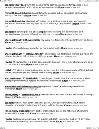 TweetChat - #hpm                                                                         http://tweetchat.com/room/hpm

       ctsinclair @revdoc I think the 'age barrier to tech' is a surrogate for 'openess to new
       experiences/curiosity' which varies w/ any age cohort #hpm -8:29 PM Jul 28th, 2010

       MeredithGould @sharingstrength So the question is how to building communities
       among those folks? #hpm -8:28 PM Jul 28th, 2010

       MeredithGould @revdoc And we're discovering that boomers & older are generally
       introduced to and become engaged by social media b/c of grandkids. #hpm -8:28 PM Jul 28th,
       2010



       ctsinclair Searching for info about #hpm versus entering into communities and
       participating are two very different ways to use the web #hpm -8:28 PM Jul 28th, 2010

       sharingstrength @SheyontheBay my query was focused on the patient/family audience
       #hpm -8:27 PM Jul 28th, 2010

       revdoc We could do pain and other sx mgmt ed virtually #hpm -8:27 PM Jul 28th, 2010

       sharingstrength RT @SheyontheBay: challenges: two-fold target market: providers and
       patients/families - different needs, different usage #hpm -8:27 PM Jul 28th, 2010

       revdoc Of course, that is a gross generalization because I know folks of all ages who do or
       do not embrace tech #hpm -8:26 PM Jul 28th, 2010

       hollyby T2: Getting those that are internet savvy to the online community, difficult subject
       matter, exhausted pts and families even if willing #hpm -8:26 PM Jul 28th, 2010

       sharingstrength RT @ctsinclair: I think biggest barrier to online communities is short
       timespan people receive hospice or palliative care services #hpm -8:26 PM Jul 28th, 2010

       MeredithGould @sharingstrength Maybe the "peers" are the caregivers/family
       members? #hpm -8:26 PM Jul 28th, 2010

       renee_berry RT @MeredithGould: Barrier: denial and resistance to end-of-life planning in
       advance. #hpm -8:26 PM Jul 28th, 2010

       ctsinclair When I hear other specialties (Cards/Oncology/Renal) talk about patient
       education and social media, it doesn't seem to fit for hospice #hpm -8:26 PM Jul 28th, 2010

       renee_berry @ctsinclair isn't part of that because people are not aware of palliative
       services till the very end? #hpm -8:26 PM Jul 28th, 2010

       revdoc Certain pop. cohorts are not familiar with tech: my mother isn't on FB or Twitter-
       barely have her emailing. My daus won't use Twitter #hpm -8:26 PM Jul 28th, 2010


12 of 20                                                                                          7/28/2010 10:04 PM
 