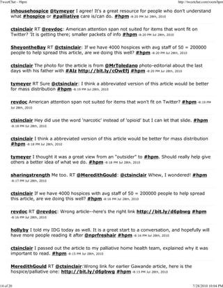 TweetChat - #hpm                                                                      http://tweetchat.com/room/hpm

       inhousehospice @tymeyer I agree! It's a great resource for people who don't understand
       what #hospice or #palliative care is/can do. #hpm -8:20 PM Jul 28th, 2010

       ctsinclair RT @revdoc: American attention span not suited for items that wont fit on
       Twitter? 'It is getting there; smaller packets of info #hpm -8:20 PM Jul 28th, 2010

       SheyontheBay RT @ctsinclair: If we have 4000 hospices with avg staff of 50 = 200000
       people to help spread this article, are we doing this well? #hpm -8:20 PM Jul 28th, 2010

       ctsinclair The photo for the article is from @MrToledano photo-editorial about the last
       days with his father with #Alz http://bit.ly/cOwEfj #hpm -8:20 PM Jul 28th, 2010

       tymeyer RT Sure @ctsinclair: I think a abbreviated version of this article would be better
       for mass distribution #hpm -8:19 PM Jul 28th, 2010

       revdoc American attention span not suited for items that won't fit on Twitter? #hpm -8:19 PM
       Jul 28th, 2010



       ctsinclair Hey did use the word 'narcotic' instead of 'opioid' but I can let that slide. #hpm
       -8:18 PM Jul 28th, 2010



       ctsinclair I think a abbreviated version of this article would be better for mass distribution
       #hpm -8:18 PM Jul 28th, 2010

       tymeyer I thought it was a great view from an "outsider" to #hpm. Should really help give
       others a better idea of what we do. #hpm -8:18 PM Jul 28th, 2010

       sharingstrength Me too. RT @MeredithGould: @ctsinclair Whew, I wondered! #hpm
       -8:17 PM Jul 28th, 2010



       ctsinclair If we have 4000 hospices with avg staff of 50 = 200000 people to help spread
       this article, are we doing this well? #hpm -8:16 PM Jul 28th, 2010

       revdoc RT @revdoc: Wrong article--here's the right link http://bit.ly/d6pbwg #hpm
       -8:16 PM Jul 28th, 2010



       hollyby I told my IDG today as well. It is a great start to a conversation, and hopefully will
       have more people reading it after @nprfreshair #hpm -8:16 PM Jul 28th, 2010

       ctsinclair I passed out the article to my palliative home health team, explained why it was
       important to read. #hpm -8:15 PM Jul 28th, 2010

       MeredithGould RT @ctsinclair:Wrong link for earlier Gawande article, here is the
       hospice/palliative one: http://bit.ly/d6pbwg #hpm -8:15 PM Jul 28th, 2010


14 of 20                                                                                       7/28/2010 10:04 PM
 