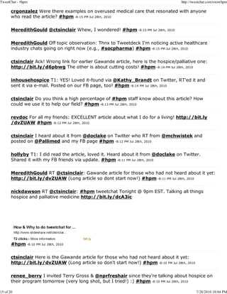 TweetChat - #hpm                                                                     http://tweetchat.com/room/hpm

       crgonzalez Were there examples on overused medical care that resonated with anyone
       who read the article? #hpm -8:15 PM Jul 28th, 2010

       MeredithGould @ctsinclair Whew, I wondered! #hpm -8:15 PM Jul 28th, 2010

       MeredithGould Off topic observation: Thnx to Tweetdeck I'm noticing active healthcare
       industry chats going on right now (e.g., #socpharma) #hpm -8:15 PM Jul 28th, 2010

       ctsinclair Ack! Wrong link for earlier Gawande article, here is the hospice/palliative one:
       http://bit.ly/d6pbwg The other is about cutting costs! #hpm -8:14 PM Jul 28th, 2010

       inhousehospice T1: YES! Loved it-found via @Kathy_Brandt on Twitter, RT'ed it and
       sent it via e-mail. Posted on our FB page, too! #hpm -8:14 PM Jul 28th, 2010

       ctsinclair Do you think a high percentage of #hpm staff know about this article? How
       could we use it to help our field? #hpm -8:13 PM Jul 28th, 2010

       revdoc For all my friends: EXCELLENT article about what I do for a living! http://bit.ly
       /dvZUAW #hpm -8:12 PM Jul 28th, 2010

       ctsinclair I heard about it from @doclake on Twitter who RT from @mchwistek and
       posted on @Pallimed and my FB page #hpm -8:12 PM Jul 28th, 2010

       hollyby T1: I did read the article, loved it. Heard about it from @doclake on Twitter.
       Shared it with my FB friends via update. #hpm -8:11 PM Jul 28th, 2010

       MeredithGould RT @ctsinclair: Gawande article for those who had not heard about it yet:
       http://bit.ly/dvZUAW (Long article so dont start now!) #hpm -8:11 PM Jul 28th, 2010

       nickdawson RT @ctsinclair: #hpm tweetchat Tonight @ 9pm EST. Talking all things
       hospice and palliative medicine http://bit.ly/dcA3ic




       #hpm -8:10 PM Jul 28th, 2010

       ctsinclair Here is the Gawande article for those who had not heard about it yet:
       http://bit.ly/dvZUAW (Long article so don't start now!) #hpm -8:10 PM Jul 28th, 2010

       renee_berry I invited Terry Gross & @nprfreshair since they're talking about hospice on
       their program tomorrow (very long shot, but I tried!) :) #hpm -8:10 PM Jul 28th, 2010

15 of 20                                                                                      7/28/2010 10:04 PM
 
