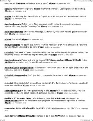 TweetChat - #hpm                                                                      http://tweetchat.com/room/hpm
       member for @AAHPM (All tweets are my own!) #hpm -8:05 PM Jul 28th, 2010

       hollyby Hello! Holly Yang here, #hpm doc from San Diego. Looking forward to chatting.
       #hpm -8:04 PM Jul 28th, 2010

       revdoc Just kidding. I'm Pam--Christian's partner at KC Hospice and an ordained minister
       #hpm -8:04 PM Jul 28th, 2010

       sharingstrength Colleen here. Plain language health writer & community manager.
       Interested in learning the "language" of #hpm. -8:03 PM Jul 28th, 2010

       ctsinclair @revdoc DM = direct message. As for you , you know how to get in touch with
       me! #hpm -8:03 PM Jul 28th, 2010

       revdoc Diabetes? #hpm -8:02 PM Jul 28th, 2010

       inhousehospice Hi, again! It's Ashley, PR/Mktg Assistant @ In-House Hospice & Palliative
       Care in MI & OH. Excited to be here! #hpm -8:02 PM Jul 28th, 2010

       ctsinclair This week's Tweetchat is hosted by me, but will be looking for people to host the
       upcoming weeks. No need to hog the mic! just DM #hpm -8:02 PM Jul 28th, 2010

       sharingstrength Please lurk and participate!! RT @crgonzalez: @MeredithGould Is the
       #HPM chat invitation only, or can I lurk? -8:02 PM Jul 28th, 2010

       MeredithGould @crgonzalez Absolutely not "invitation only." It's an open chat and all are
       welcome, esp. you! #hpm -8:01 PM Jul 28th, 2010

       ctsinclair @crgonzalez Don't just lurk, come on in the water is nice! #hpm -8:01 PM Jul 28th,
       2010



       ctsinclair Hey it is 6/7/8/9 pm and time to start #HPM Tweetchat. Let's start as usual with
       some introductions! #hpm -8:01 PM Jul 28th, 2010

       sharingstrength Hi all I'll be participating in the #HPM chat for the next hour. You can
       expect to see tweets about hospice & palliative medicine! #hpm -8:01 PM Jul 28th, 2010

       equijada RT @renee_berry: Would love to hear @BradHStuart interviewed on
       @NPRfreshair about his innovative AIM program, incredible results 4patients & families
       #hpm -8:01 PM Jul 28th, 2010

       crgonzalez @MeredithGould Is the #HPM chat invitation only, or can I lurk? -8:01 PM Jul 28th,
       2010



       ctsinclair RT @MeredithGould: Friends: Ill be in the #HPM chat for the next hour so

17 of 20                                                                                       7/28/2010 10:04 PM
 