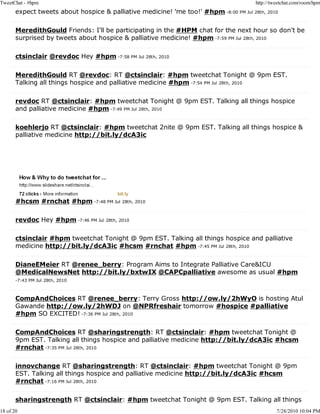 TweetChat - #hpm                                                                        http://tweetchat.com/room/hpm
       expect tweets about hospice & palliative medicine! 'me too!' #hpm -8:00 PM Jul 28th, 2010

       MeredithGould Friends: I'll be participating in the #HPM chat for the next hour so don't be
       surprised by tweets about hospice & palliative medicine! #hpm -7:59 PM Jul 28th, 2010

       ctsinclair @revdoc Hey #hpm -7:58 PM Jul 28th, 2010

       MeredithGould RT @revdoc: RT @ctsinclair: #hpm tweetchat Tonight @ 9pm EST.
       Talking all things hospice and palliative medicine #hpm -7:54 PM Jul 28th, 2010

       revdoc RT @ctsinclair: #hpm tweetchat Tonight @ 9pm EST. Talking all things hospice
       and palliative medicine #hpm -7:49 PM Jul 28th, 2010

       koehlerjo RT @ctsinclair: #hpm tweetchat 2nite @ 9pm EST. Talking all things hospice &
       palliative medicine http://bit.ly/dcA3ic




       #hcsm #rnchat #hpm -7:48 PM Jul 28th, 2010

       revdoc Hey #hpm -7:46 PM Jul 28th, 2010

       ctsinclair #hpm tweetchat Tonight @ 9pm EST. Talking all things hospice and palliative
       medicine http://bit.ly/dcA3ic #hcsm #rnchat #hpm -7:45 PM Jul 28th, 2010

       DianeEMeier RT @renee_berry: Program Aims to Integrate Palliative Care&ICU
       @MedicalNewsNet http://bit.ly/bxtwIX @CAPCpalliative awesome as usual #hpm
       -7:43 PM Jul 28th, 2010



       CompAndChoices RT @renee_berry: Terry Gross http://ow.ly/2hWyO is hosting Atul
       Gawande http://ow.ly/2hWDJ on @NPRfreshair tomorrow #hospice #palliative
       #hpm SO EXCITED! -7:36 PM Jul 28th, 2010

       CompAndChoices RT @sharingstrength: RT @ctsinclair: #hpm tweetchat Tonight @
       9pm EST. Talking all things hospice and palliative medicine http://bit.ly/dcA3ic #hcsm
       #rnchat -7:35 PM Jul 28th, 2010

       innovchange RT @sharingstrength: RT @ctsinclair: #hpm tweetchat Tonight @ 9pm
       EST. Talking all things hospice and palliative medicine http://bit.ly/dcA3ic #hcsm
       #rnchat -7:16 PM Jul 28th, 2010

       sharingstrength RT @ctsinclair: #hpm tweetchat Tonight @ 9pm EST. Talking all things
18 of 20                                                                                         7/28/2010 10:04 PM
 