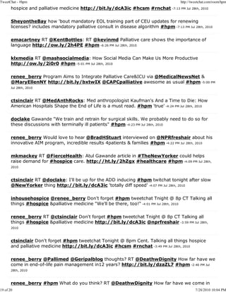 TweetChat - #hpm                                                                        http://tweetchat.com/room/hpm
       hospice and palliative medicine http://bit.ly/dcA3ic #hcsm #rnchat -7:13 PM Jul 28th, 2010

       SheyontheBay how 'bout mandatory EOL training part of CEU updates for renewing
       licenses? includes mandatory palliative consult in disease algorithm #hpm -7:13 PM Jul 28th, 2010

       emacartney RT @KentBottles: RT @kevinmd Palliative care shows the importance of
       language http://ow.ly/2h4PE #hpm -6:26 PM Jul 28th, 2010

       klxmedia RT @mashsocialmedia: How Social Media Can Make Us More Productive
       http://ow.ly/2i0r0 #hpm -5:01 PM Jul 28th, 2010

       renee_berry Program Aims to Integrate Palliative Care&ICU via @MedicalNewsNet &
       @MaryEllenNY http://bit.ly/bxtwIX @CAPCpalliative awesome as usual #hpm -5:00 PM
       Jul 28th, 2010



       ctsinclair RT @MedAnthRocks: Med anthropologist Kaufman's And a Time to Die: How
       American Hospitals Shape the End of Life is a must read. #hpm 'true' -4:24 PM Jul 28th, 2010

       doclake Gawande "We train and retrain for surgical skills. We probably need to do so for
       these discussions with terminally ill patients" #hpm -4:23 PM Jul 28th, 2010

       renee_berry Would love to hear @BradHStuart interviewed on @NPRfreshair about his
       innovative AIM program, incredible results 4patients & families #hpm -4:22 PM Jul 28th, 2010

       mkmackey RT @FierceHealth: Atul Gawande article in #TheNewYorker could helps
       raise demand for #hospice care. http://ht.ly/2hZgx #healthcare #hpm -4:09 PM Jul 28th,
       2010



       ctsinclair RT @doclake: I'll be up for the ADD inducing #hpm twitchat tonight after slow
       @NewYorker thing http://bit.ly/dcA3ic 'totally diff speed' -4:07 PM Jul 28th, 2010

       inhousehospice @renee_berry Don't forget #hpm tweetchat Tnight @ 8p CT Talking all
       things #hospice &palliative medicine "We'll be there, too!" -4:01 PM Jul 28th, 2010

       renee_berry RT @ctsinclair Don't forget #hpm tweetchat Tnight @ 8p CT Talking all
       things #hospice &palliative medicine http://bit.ly/dcA3ic @nprfreshair -3:59 PM Jul 28th,
       2010



       ctsinclair Don't forget #hpm tweetchat Tonight @ 8pm Cent. Talking all things hospice
       and palliative medicine http://bit.ly/dcA3ic #hcsm #rnchat -3:49 PM Jul 28th, 2010

       renee_berry @Pallimed @Geripalblog thoughts? RT @DeathwDignity How far have we
       come in end-of-life pain management in12 years? http://bit.ly/dzaZL7 #hpm -2:40 PM Jul
       28th, 2010



       renee_berry #hpm What do you think? RT @DeathwDignity How far have we come in
19 of 20                                                                                         7/28/2010 10:04 PM
 