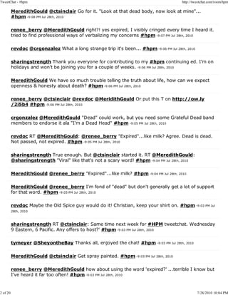 TweetChat - #hpm                                                                         http://tweetchat.com/room/hpm

          MeredithGould @ctsinclair Go for it. "Look at that dead body, now look at mine"...
          #hpm -9:08 PM Jul 28th, 2010

          renee_berry @MeredithGould right?! yes expired, I visibly cringed every time I heard it.
          tried to find professional ways of verbalizing my concerns #hpm -9:07 PM Jul 28th, 2010

          revdoc @crgonzalez What a long strange trip it's been... #hpm -9:06 PM Jul 28th, 2010

          sharingstrength Thank you everyone for contributing to my #hpm continuing ed. I'm on
          holidays and won't be joining you for a couple of weeks. -9:06 PM Jul 28th, 2010

          MeredithGould We have so much trouble telling the truth about life, how can we expect
          openness & honesty about death? #hpm -9:06 PM Jul 28th, 2010

          renee_berry @ctsinclair @revdoc @MeridithGould Or put this T on http://ow.ly
          /2i5b4 #hpm -9:06 PM Jul 28th, 2010

          crgonzalez @MeredithGould "Dead" could work, but you need some Grateful Dead band
          members to endorse it ala "I'm a Dead Head" #hpm -9:05 PM Jul 28th, 2010

          revdoc RT @MeredithGould: @renee_berry "Expired"...like milk? Agree. Dead is dead.
          Not passed, not expired. #hpm -9:05 PM Jul 28th, 2010

          sharingstrength True enough. But @ctsinclair started it. RT @MeredithGould:
          @sharingstrength "Viral" like that's not a scary word! #hpm -9:04 PM Jul 28th, 2010

          MeredithGould @renee_berry "Expired"...like milk? #hpm -9:04 PM Jul 28th, 2010

          MeredithGould @renee_berry I'm fond of "dead" but don't generally get a lot of support
          for that word. #hpm -9:03 PM Jul 28th, 2010

          revdoc Maybe the Old Spice guy would do it! Christian, keep your shirt on. #hpm -9:03 PM Jul
          28th, 2010



          sharingstrength RT @ctsinclair: Same time next week for #HPM tweetchat. Wednesday
          9 Eastern, 6 Pacific. Any offers to host?' #hpm -9:03 PM Jul 28th, 2010

          tymeyer @SheyontheBay Thanks all, enjoyed the chat! #hpm -9:03 PM Jul 28th, 2010

          MeredithGould @ctsinclair Get spray painted. #hpm -9:03 PM Jul 28th, 2010

          renee_berry @MeredithGould how about using the word 'expired?' ...terrible I know but
          I've heard it far too often! #hpm -9:03 PM Jul 28th, 2010



2 of 20                                                                                           7/28/2010 10:04 PM
 