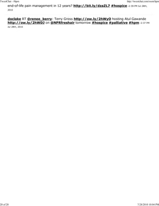 TweetChat - #hpm                                                                   http://tweetchat.com/room/hpm
       end-of-life pain management in 12 years? http://bit.ly/dzaZL7 #hospice -2:39 PM Jul 28th,
       2010



       doclake RT @renee_berry: Terry Gross http://ow.ly/2hWyO hosting Atul Gawande
       http://ow.ly/2hWDJ on @NPRfreshair tomorrow #hospice #palliative #hpm -2:37 PM
       Jul 28th, 2010




20 of 20                                                                                    7/28/2010 10:04 PM
 