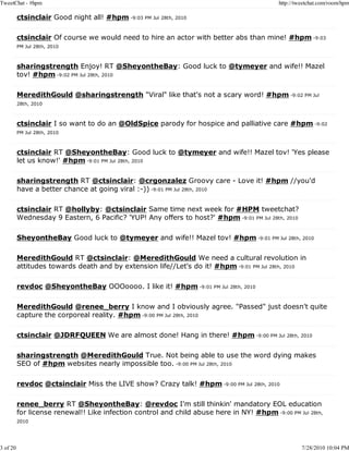 TweetChat - #hpm                                                                            http://tweetchat.com/room/hpm

          ctsinclair Good night all! #hpm -9:03 PM Jul 28th, 2010

          ctsinclair Of course we would need to hire an actor with better abs than mine! #hpm -9:03
          PM Jul 28th, 2010



          sharingstrength Enjoy! RT @SheyontheBay: Good luck to @tymeyer and wife!! Mazel
          tov! #hpm -9:02 PM Jul 28th, 2010

          MeredithGould @sharingstrength "Viral" like that's not a scary word! #hpm -9:02 PM Jul
          28th, 2010



          ctsinclair I so want to do an @OldSpice parody for hospice and palliative care #hpm -9:02
          PM Jul 28th, 2010



          ctsinclair RT @SheyontheBay: Good luck to @tymeyer and wife!! Mazel tov! 'Yes please
          let us know!' #hpm -9:01 PM Jul 28th, 2010

          sharingstrength RT @ctsinclair: @crgonzalez Groovy care - Love it! #hpm //you'd
          have a better chance at going viral :-)) -9:01 PM Jul 28th, 2010

          ctsinclair RT @hollyby: @ctsinclair Same time next week for #HPM tweetchat?
          Wednesday 9 Eastern, 6 Pacific? 'YUP! Any offers to host?' #hpm -9:01 PM Jul 28th, 2010

          SheyontheBay Good luck to @tymeyer and wife!! Mazel tov! #hpm -9:01 PM Jul 28th, 2010

          MeredithGould RT @ctsinclair: @MeredithGould We need a cultural revolution in
          attitudes towards death and by extension life//Let's do it! #hpm -9:01 PM Jul 28th, 2010

          revdoc @SheyontheBay OOOoooo. I like it! #hpm -9:01 PM Jul 28th, 2010

          MeredithGould @renee_berry I know and I obviously agree. "Passed" just doesn't quite
          capture the corporeal reality. #hpm -9:00 PM Jul 28th, 2010

          ctsinclair @JDRFQUEEN We are almost done! Hang in there! #hpm -9:00 PM Jul 28th, 2010

          sharingstrength @MeredithGould True. Not being able to use the word dying makes
          SEO of #hpm websites nearly impossible too. -9:00 PM Jul 28th, 2010

          revdoc @ctsinclair Miss the LIVE show? Crazy talk! #hpm -9:00 PM Jul 28th, 2010

          renee_berry RT @SheyontheBay: @revdoc I'm still thinkin' mandatory EOL education
          for license renewal!! Like infection control and child abuse here in NY! #hpm -9:00 PM Jul 28th,
          2010




3 of 20                                                                                              7/28/2010 10:04 PM
 