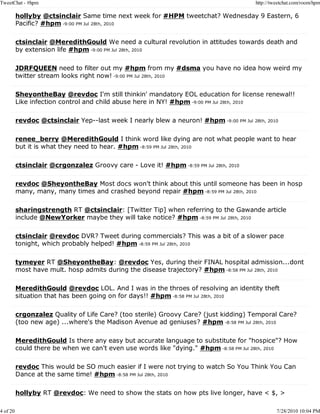 TweetChat - #hpm                                                                        http://tweetchat.com/room/hpm

          hollyby @ctsinclair Same time next week for #HPM tweetchat? Wednesday 9 Eastern, 6
          Pacific? #hpm -9:00 PM Jul 28th, 2010

          ctsinclair @MeredithGould We need a cultural revolution in attitudes towards death and
          by extension life #hpm -9:00 PM Jul 28th, 2010

          JDRFQUEEN need to filter out my #hpm from my #dsma you have no idea how weird my
          twitter stream looks right now! -9:00 PM Jul 28th, 2010

          SheyontheBay @revdoc I'm still thinkin' mandatory EOL education for license renewal!!
          Like infection control and child abuse here in NY! #hpm -9:00 PM Jul 28th, 2010

          revdoc @ctsinclair Yep--last week I nearly blew a neuron! #hpm -9:00 PM Jul 28th, 2010

          renee_berry @MeredithGould I think word like dying are not what people want to hear
          but it is what they need to hear. #hpm -8:59 PM Jul 28th, 2010

          ctsinclair @crgonzalez Groovy care - Love it! #hpm -8:59 PM Jul 28th, 2010

          revdoc @SheyontheBay Most docs won't think about this until someone has been in hosp
          many, many, many times and crashed beyond repair #hpm -8:59 PM Jul 28th, 2010

          sharingstrength RT @ctsinclair: [Twitter Tip] when referring to the Gawande article
          include @NewYorker maybe they will take notice? #hpm -8:59 PM Jul 28th, 2010

          ctsinclair @revdoc DVR? Tweet during commercials? This was a bit of a slower pace
          tonight, which probably helped! #hpm -8:59 PM Jul 28th, 2010

          tymeyer RT @SheyontheBay: @revdoc Yes, during their FINAL hospital admission...dont
          most have mult. hosp admits during the disease trajectory? #hpm -8:58 PM Jul 28th, 2010

          MeredithGould @revdoc LOL. And I was in the throes of resolving an identity theft
          situation that has been going on for days!! #hpm -8:58 PM Jul 28th, 2010

          crgonzalez Quality of Life Care? (too sterile) Groovy Care? (just kidding) Temporal Care?
          (too new age) ...where's the Madison Avenue ad geniuses? #hpm -8:58 PM Jul 28th, 2010

          MeredithGould Is there any easy but accurate language to substitute for "hospice"? How
          could there be when we can't even use words like "dying." #hpm -8:58 PM Jul 28th, 2010

          revdoc This would be SO much easier if I were not trying to watch So You Think You Can
          Dance at the same time! #hpm -8:58 PM Jul 28th, 2010

          hollyby RT @revdoc: We need to show the stats on how pts live longer, have < $, >

4 of 20                                                                                          7/28/2010 10:04 PM
 