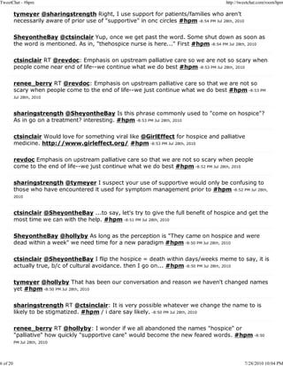 TweetChat - #hpm                                                                            http://tweetchat.com/room/hpm

          tymeyer @sharingstrength Right, I use support for patients/families who aren't
          necessarily aware of prior use of "supportive" in onc circles #hpm -8:54 PM Jul 28th, 2010

          SheyontheBay @ctsinclair Yup, once we get past the word. Some shut down as soon as
          the word is mentioned. As in, "thehospice nurse is here..." First #hpm -8:54 PM Jul 28th, 2010

          ctsinclair RT @revdoc: Emphasis on upstream palliative care so we are not so scary when
          people come near end of life--we continue what we do best #hpm -8:53 PM Jul 28th, 2010

          renee_berry RT @revdoc: Emphasis on upstream palliative care so that we are not so
          scary when people come to the end of life--we just continue what we do best #hpm -8:53 PM
          Jul 28th, 2010



          sharingstrength @SheyontheBay Is this phrase commonly used to "come on hospice"?
          As in go on a treatment? interesting. #hpm -8:53 PM Jul 28th, 2010

          ctsinclair Would love for something viral like @GirlEffect for hospice and palliative
          medicine. http://www.girleffect.org/ #hpm -8:53 PM Jul 28th, 2010

          revdoc Emphasis on upstream palliative care so that we are not so scary when people
          come to the end of life--we just continue what we do best #hpm -8:52 PM Jul 28th, 2010

          sharingstrength @tymeyer I suspect your use of supportive would only be confusing to
          those who have encountered it used for symptom management prior to #hpm -8:52 PM Jul 28th,
          2010



          ctsinclair @SheyontheBay ...to say, let's try to give the full benefit of hospice and get the
          most time we can with the help. #hpm -8:51 PM Jul 28th, 2010

          SheyontheBay @hollyby As long as the perception is "They came on hospice and were
          dead within a week" we need time for a new paradigm #hpm -8:50 PM Jul 28th, 2010

          ctsinclair @SheyontheBay I flip the hospice = death within days/weeks meme to say, it is
          actually true, b/c of cultural avoidance. then I go on... #hpm -8:50 PM Jul 28th, 2010

          tymeyer @hollyby That has been our conversation and reason we haven't changed names
          yet #hpm -8:50 PM Jul 28th, 2010

          sharingstrength RT @ctsinclair: It is very possible whatever we change the name to is
          likely to be stigmatized. #hpm / i dare say likely. -8:50 PM Jul 28th, 2010

          renee_berry RT @hollyby: I wonder if we all abandoned the names "hospice" or
          "palliative" how quickly "supportive care" would become the new feared words. #hpm -8:50
          PM Jul 28th, 2010




6 of 20                                                                                                7/28/2010 10:04 PM
 