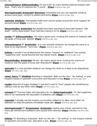 TweetChat - #hpm                                                                         http://tweetchat.com/room/hpm

          inhousehospice @SheyontheBay It's the truth! So many families believes hospice=last
          days.. That's why it's become the "h-word".. #hpm -8:49 PM Jul 28th, 2010

          sharingstrength @ctsinclair @tymeyer interesting how you use opposite words to
          acheive same goal: comfort to patient and family #hpm -8:49 PM Jul 28th, 2010

          ctsinclair @hollyby: And people might even use air quotes around the word 'support' for
          sarcasm/doubt #hpm -8:49 PM Jul 28th, 2010

          SheyontheBay @ctsinclair But people have been ingrained to associate"hospice" with
          death - within days/weeks! Even had docs saying it to me #hpm -8:49 PM Jul 28th, 2010

          revdoc RT @SheyontheBay: We need a good word, invoking the science of medicine with
          the goals of living well. Agreed! #hpm -8:48 PM Jul 28th, 2010

          inhousehospice RT @ctsinclair: It is very possible whatever we change the name to is
          likely to be stigmatized. "very true." #hpm -8:48 PM Jul 28th, 2010

          hollyby I wonder if we all abandoned the names "hospice" or "palliative" how quickly
          "supportive care" would become the new feared words. #hpm -8:48 PM Jul 28th, 2010

          SheyontheBay @ctsinclair Me too. We need a good word, invoking the science of
          medicine with the goals of living well. Brainstorm? #hpm -8:47 PM Jul 28th, 2010

          ctsinclair It is very possible whatever we change the name to is likely to be stigmatized.
          #hpm -8:47 PM Jul 28th, 2010

          renee_berry RT @hollyby Branding is important. Both run the risk= "do nothing" or only
          hospice instead of upstream concurrent care Education is key #hpm -8:47 PM Jul 28th, 2010

          revdoc Spoonful of sugar strategy? I just don't want to "trick" people into something by
          calling a rose by any other name #hpm -8:47 PM Jul 28th, 2010

          tymeyer RT True but helps with desciption for me @sharingstrength: T3: But supportive
          care is not necessarily the equivalent of palliative care #hpm -8:47 PM Jul 28th, 2010

          ctsinclair I actually use the mystery surrounding 'palliative' to allow me to tailor my
          definition to what the patients immediate needs are. #hpm -8:46 PM Jul 28th, 2010

          sharingstrength RT @crgonzalez: @ctsinclair reading your article, stunned by how
          many ppl claimed term palliative care caused them distress! #hpm /me too -8:46 PM Jul 28th,
          2010



          hollyby T3: Branding is important. Both run the risk = "do nothing" or only hospice instead
          of upstream concurrent care. Education is key. #hpm -8:46 PM Jul 28th, 2010

7 of 20                                                                                           7/28/2010 10:04 PM
 