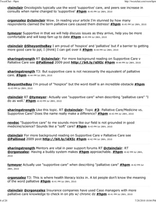 TweetChat - #hpm                                                                          http://tweetchat.com/room/hpm

          ctsinclair Oncologists typically use the word 'supportive' care, and peers see increase in
          consults when name changed to 'supportive' #hpm -8:45 PM Jul 28th, 2010

          crgonzalez @ctsinclair Wow. In reading your article I'm stunned by how many
          respondents claimed the term palliative care caused them distress! #hpm -8:45 PM Jul 28th, 2010

          tymeyer Supportive in that we will help discuss issues as they arrive, help you be more
          comfortable and will keep fam up to date #hpm -8:45 PM Jul 28th, 2010

          ctsinclair @SheyontheBay I am proud of 'hospice' and 'palliative' but if a barrier to getting
          more good care to ppl, I (think) I can get over it #hpm -8:44 PM Jul 28th, 2010

          sharingstrength RT @ctsinclair: For more background reading on Supportive Care v
          Palliative Care see @Pallimed 2009 post http://bit.ly/idXIc #hpm -8:44 PM Jul 28th, 2010

          sharingstrength T3: But supportive care is not necessarily the equivalent of palliative
          care. #hpm -8:44 PM Jul 28th, 2010

          SheyontheBay I'm proud of "hospice" but the word itself is an incredible obstacle #hpm
          -8:43 PM Jul 28th, 2010



          ctsinclair RT @tymeyer: Actually use "supportive care" when describing "palliative care" "I
          do as well.' #hpm -8:43 PM Jul 28th, 2010

          sharingstrength Like this topic. RT @ctsinclair: Topic #3: Palliative Care/Medicine vs.
          Supportive Care? Does the name really make a difference? #hpm -8:43 PM Jul 28th, 2010

          revdoc "Supportive care" to me sounds more like our field is not grounded in good
          medicine/science? Sounds like a "soft" care? #hpm -8:43 PM Jul 28th, 2010

          ctsinclair For more background reading on Supportive Care v Palliative Care see
          @Pallimed 2009 post http://bit.ly/idXIc #hpm -8:42 PM Jul 28th, 2010

          sharingstrength Mentors are vital in peer support forums RT @ctsinclair: RT
          @crgonzalez: Having a buddy system makes #hpm approachable. #hpm -8:42 PM Jul 28th,
          2010



          tymeyer Actually use "supportive care" when describing "palliative care" #hpm -8:42 PM Jul
          28th, 2010



          crgonzalez T3: This is where health literacy kicks in. A lot people don't know the meaning
          of the word palliative #hpm -8:41 PM Jul 28th, 2010

          ctsinclair @crgonzalez Insurance companies have used Case managers with more
          palliative care knowledge to check in on pts w/ chronic dz #hpm -8:41 PM Jul 28th, 2010

8 of 20                                                                                            7/28/2010 10:04 PM
 