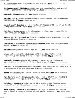 TweetChat - #hpm                                                                             http://tweetchat.com/room/hpm

          sharingstrength Thanks everyone for the input on topic 2 #hpm -8:41 PM Jul 28th, 2010

          sharingstrength RT @hollyby: use in bereavement, especially of teen and tweens. It
          would be a good combo of tech and peer group. #hpm -8:40 PM Jul 28th, 2010

          crgonzalez @ctsinclair Exactly. #hpm -8:40 PM Jul 28th, 2010

          ctsinclair Topic #3: Palliative Care/Medicine vs. Supportive Care? Does the name really
          make a difference? #hpm -8:40 PM Jul 28th, 2010

          renee_berry RT @revdoc: Look at some of the tribute pages on FB--it is not just the kids
          posting in bereavement. I agree #hpm -8:39 PM Jul 28th, 2010

          ctsinclair RT @crgonzalez: Having a buddy system makes #hpm approachable. 'like
          breast CA navigators?' #hpm -8:39 PM Jul 28th, 2010

          tymeyer RT I like that. @hollyby: Could be interesting to use in bereavement, especially
          of teen and tweens. #hpm -8:39 PM Jul 28th, 2010

          SheyontheBay http://dev.mycarecommunity.com/ - sustained by large insurance
          company #hpm -8:39 PM Jul 28th, 2010

          ctsinclair Getting ready to move to Topic #3..... #hpm -8:38 PM Jul 28th, 2010

          revdoc Look at some of the tribute pages on FB--it is not just the kids posting in
          bereavement. (I have posted on pages of deceased friends) #hpm -8:38 PM Jul 28th, 2010

          crgonzalez @ctsinclair Having a buddy system makes hospice and palliative care
          approachable. I'd like a "Palliative Pal" from HC pros to get info #hpm -8:38 PM Jul 28th, 2010

          hollyby Could be interesting to use in bereavement, especially of teen and tweens. It would
          be a good combo of tech and peer group. #hpm -8:37 PM Jul 28th, 2010

          revdoc @ctsinclair Agreed. There is a lot of crap on the web #hpm -8:37 PM Jul 28th, 2010

          ctsinclair What about putting out good material on various SM platforms with ability to
          comment/share and you get a virtual/open community? #hpm -8:37 PM Jul 28th, 2010

          ctsinclair RT @revdoc: Would we run the risk of creating another "junk information"
          anecdotal forum? 'Would need heavy moderation = time = $' #hpm -8:36 PM Jul 28th, 2010

          renee_berry RT @hollyby RT @crgonzalez I like what CaringBridge does allowing
          patients &family to connect loved ones with their own SM hub Agreed! #hpm -8:36 PM Jul 28th,
          2010



9 of 20                                                                                               7/28/2010 10:04 PM
 