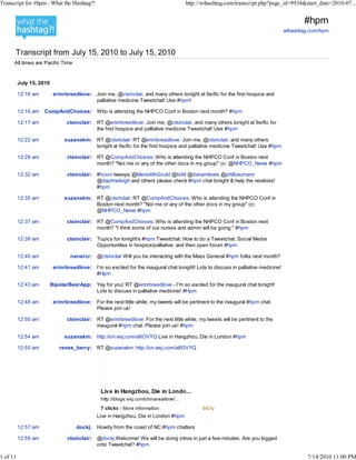 Transcript for #hpm - What the Hashtag?!                                              http://wthashtag.com/transcript.php?page_id=9934&start_date=2010-07...


                                                                                                                                           #hpm
                                                                                                                                    wthashtag.com/hpm



      Transcript from July 15, 2010 to July 15, 2010
      All times are Pacific Time


          July 15, 2010

          12:16 am         erinrbreedlove: Join me, @ctsinclair, and many others tonight at 9e/8c for the first hospice and
                                           palliative medicine Tweetchat! Use #hpm!

          12:16 am   CompAndChoices: Who is attending the NHPCO Conf in Boston next month? #hpm

          12:17 am               ctsinclair: RT @erinrbreedlove: Join me, @ctsinclair, and many others tonight at 9e/8c for
                                             the first hospice and palliative medicine Tweetchat! Use #hpm

          12:22 am              suzanakm: RT @ctsinclair: RT @erinrbreedlove: Join me, @ctsinclair, and many others
                                          tonight at 9e/8c for the first hospice and palliative medicine Tweetchat! Use #hpm

          12:28 am               ctsinclair: RT @CompAndChoices: Who is attending the NHPCO Conf in Boston next
                                             month? "Not me or any of the other docs in my group" cc: @NHPCO_News #hpm

          12:32 am               ctsinclair: #hcsm tweeps @MeredithGould @tstitt @danamlewis @philbaumann
                                             @daphneleigh and others please check #hpm chat tonight & help the newbies!
                                             #hpm

          12:35 am              suzanakm: RT @ctsinclair: RT @CompAndChoices: Who is attending the NHPCO Conf in
                                          Boston next month? "Not me or any of the other docs in my group" cc:
                                          @NHPCO_News #hpm

          12:37 am               ctsinclair: RT @CompAndChoices: Who is attending the NHPCO Conf in Boston next
                                             month? "I think some of our nurses and admin will be going." #hpm

          12:39 am               ctsinclair: Topics for tonight's #hpm Tweetchat: How to do a Tweetchat; Social Media
                                             Opportunities in hospice/palliative; and then open forum #hpm

          12:40 am                nanarcr: @ctsinclair Will you be interacting with the Mass General #hpm folks next month?

          12:41 am         erinrbreedlove: I'm so excited for the inaugural chat tonight! Lots to discuss in palliative medicine!
                                           #Hpm

          12:43 am        BipolarBearApp: Yay for you! RT @erinrbreedlove - I'm so excited for the inaugural chat tonight!
                                          Lots to discuss in palliative medicine! #Hpm

          12:48 am         erinrbreedlove: For the next little while, my tweets will be pertinent to the inaugural #hpm chat.
                                           Please join us!

          12:50 am               ctsinclair: RT @erinrbreedlove: For the next little while, my tweets will be pertinent to the
                                             inaugural #hpm chat. Please join us! #hpm

          12:54 am              suzanakm: http://on.wsj.com/a8OVYQ Live in Hangzhou, Die in London #hpm

          12:55 am           renee_berry: RT @suzanakm: http://on.wsj.com/a8OVYQ




                                              Live in Hangzhou, Die in London #hpm

          12:57 am                   dockj: Howdy from the coast of NC #hpm chatters

          12:59 am               ctsinclair: @dockj Welcome! We will be doing intros in just a few minutes. Are you logged
                                             onto Tweetchat? #hpm

1 of 11                                                                                                                                      7/14/2010 11:00 PM
 