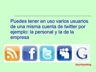 Puedes tener en uso varios usuarios de una misma cuenta de twitter por ejemplo: la personal y la de la empresa atauriqueblog 