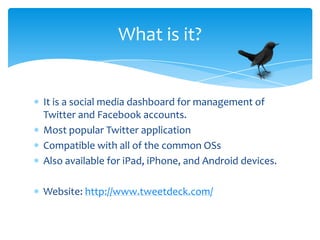 What is it?


It is a social media dashboard for management of
Twitter and Facebook accounts.
Most popular Twitter application
Compatible with all of the common OSs
Also available for iPad, iPhone, and Android devices.

Website: http://www.tweetdeck.com/
 