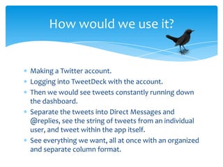 How would we use it?


Making a Twitter account.
Logging into TweetDeck with the account.
Then we would see tweets constantly running down
the dashboard.
Separate the tweets into Direct Messages and
@replies, see the string of tweets from an individual
user, and tweet within the app itself.
See everything we want, all at once with an organized
and separate column format.
 