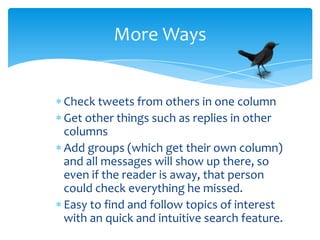 More Ways


Check tweets from others in one column
Get other things such as replies in other
columns
Add groups (which get their own column)
and all messages will show up there, so
even if the reader is away, that person
could check everything he missed.
Easy to find and follow topics of interest
with an quick and intuitive search feature.
 
