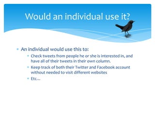 Would an individual use it?


An individual would use this to:
    Check tweets from people he or she is interested in, and
    have all of their tweets in their own column.
    Keep track of both their Twitter and Facebook account
    without needed to visit different websites
    Etc…
 