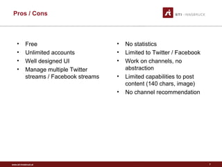 www.sti-innsbruck.at
Pros / Cons
• No statistics
• Limited to Twitter / Facebook
• Work on channels, no
abstraction
• Limited capabilities to post
content (140 chars, image)
• No channel recommendation
7
• Free
• Unlimited accounts
• Well designed UI
• Manage multiple Twitter
streams / Facebook streams
 