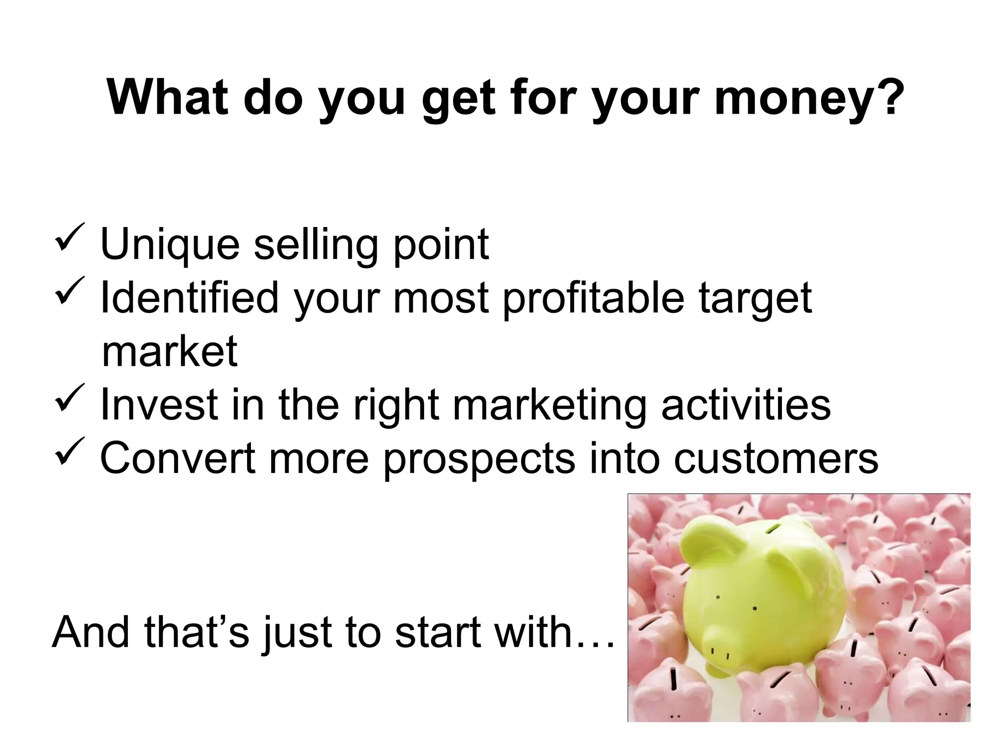 What do you get for your money? Unique selling point  Identified your most profitable target  market  Invest in the right marketing activities Convert more prospects into customers And that’s just to start with… 