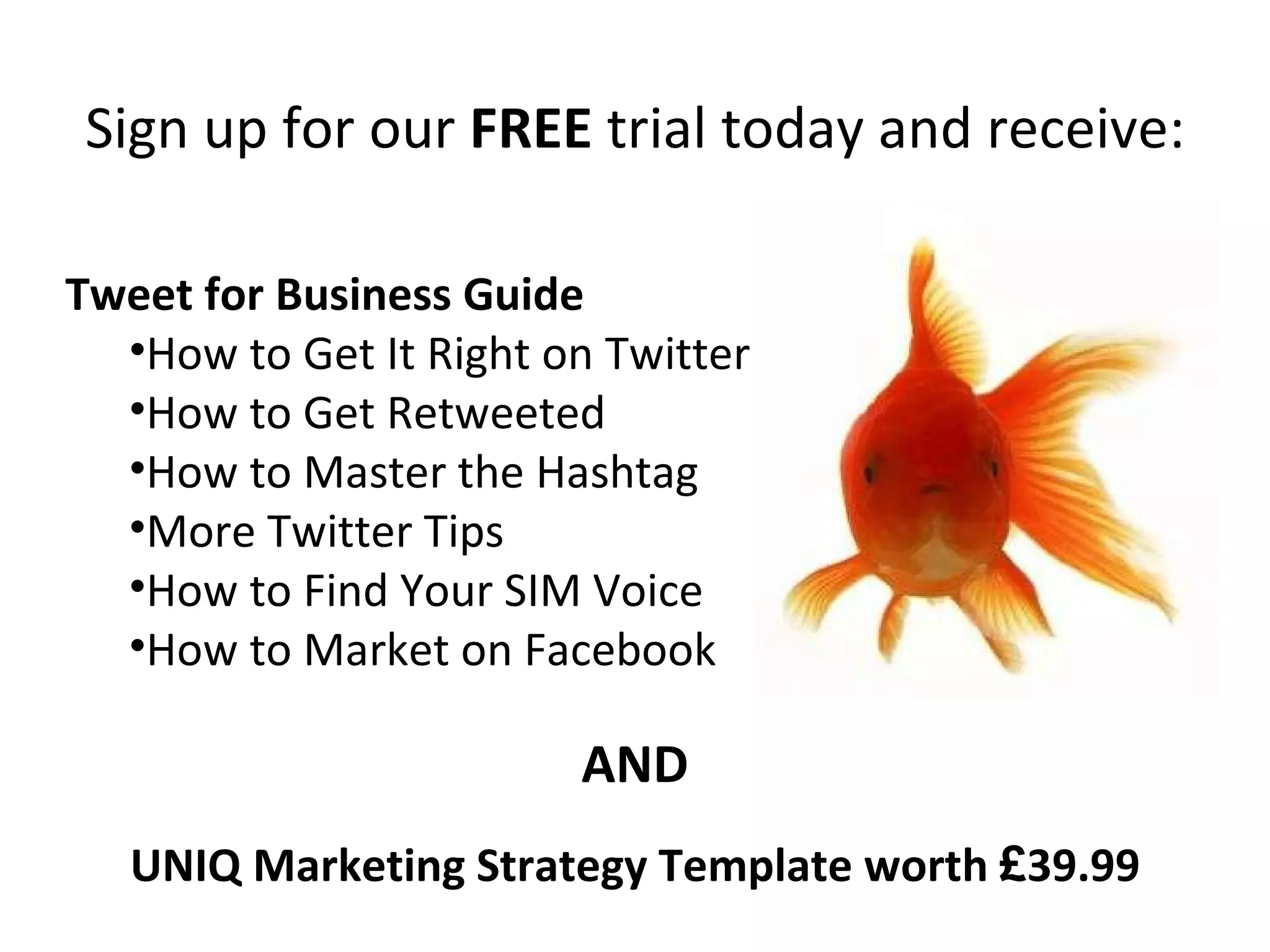 Sign up for our  FREE  trial today and receive: Tweet for Business Guide How to Get It Right on Twitter How to Get Retweeted How to Master the Hashtag More Twitter Tips How to Find Your SIM Voice How to Market on Facebook UNIQ Marketing Strategy Template worth  £ 39.99 AND 