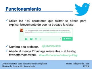 FuncionamientoFuncionamiento
 Utiliza los 140 caracteres que twitter te ofrece para
explicar brevemente de que ha tradado la clase.
 Nombra a tu profesor.
 Añade al menos 2 hastags relevantes + el hastag
#tweetforhomework.
Complementos para la formación disciplinar Marta Pelejero de Juan
Master de Educación Secundaria UNIR
2
 