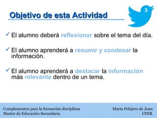 Objetivo de esta ActividadObjetivo de esta Actividad
El alumno deberá reflexionar sobre el tema del día.
El alumno aprenderá a resumir y condesar la
información.
El alumno aprenderá a destacar la información
más relevante dentro de un tema.
Complementos para la formación disciplinar Marta Pelejero de Juan
Master de Educación Secundaria UNIR
3
 