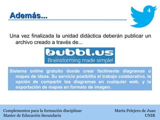 Además...Además...
Una vez finalizada la unidad didáctica deberán publicar un
archivo creado a través de...
Sistema online gratuito donde crear facilmente diagramas o
mapas de ideas. Su servicio posibilita el trabajo colaborativo, la
opción de compartir los diagramas en cualquier web, y la
exportación de mapas en formato de imagen.
Complementos para la formación disciplinar Marta Pelejero de Juan
Master de Educación Secundaria UNIR
4
 