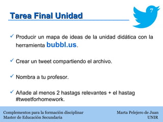 Tarea Final UnidadTarea Final Unidad
Complementos para la formación disciplinar Marta Pelejero de Juan
Master de Educación Secundaria UNIR
7
 Producir un mapa de ideas de la unidad didática con la
herramienta bubbl.us.
 Crear un tweet compartiendo el archivo.
 Nombra a tu profesor.
 Añade al menos 2 hastags relevantes + el hastag
#tweetforhomework.
 