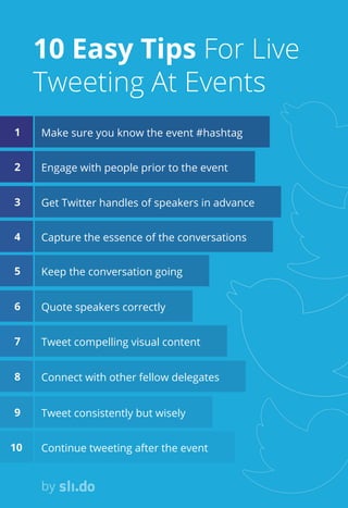 Make sure you know the event #hashtag
Engage with people prior to the event
Get Twitter handles of speakers in advance
Capture the essence of the conversations
Keep the conversation going
Quote speakers correctly
Tweet compelling visual content
Connect with other fellow delegates
Tweet consistently but wisely
Continue tweeting after the event
by
10 Easy Tips For Live
Tweeting At Events
1
2
3
4
5
6
7
8
9
10
 