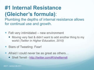 #1 Internal Resistance
 (Gleicher’s formula):
 Plumbing the depths of internal resistance allows
 for continual use and growth.

  Felt very intimidated – new environment
       Moving very fast & didn’t want to add another thing to my
           world (Twitter in Higher Education, 2010)

  Stars of Tweeting: Fear!
  Afraid I could never be as great as others…
       Shell Terrell - http://twitter.com/#!/shellterrell

AECT - Jacksonville 2011
 